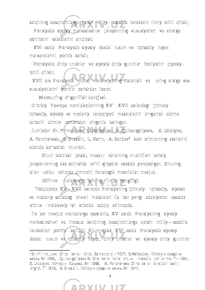 xalqining bosqinchilarga qarshi milliy - ozodlik harakatini ilmiy tahlil qilish; - Fransiyada siyosiy markazlashuv jarayonning xususiyatlari va amalga oshirishni sabablarini aniqlash; - XVI asrda Fransiyada siyosiy feodal tuzum va iqtisodiy hayot manzaralarini yoritib berish; - Fransiyada diniy urushlar va siyosiy diniy guruhlar faoliyatini qiyosiy tahlil qilish; - XVII ars Fransiyada mutloq manorxiyaning tiklanishi va uning o’ziga xos xususiyatlarini yoritib berishdan iborat. Mavzuning o’rganilish darajasi. G’arbiy Yevropa mamlakatlarining XV - XVII asrlardagi ijtimoiy - iqtisodiy, siyosiy va madaniy taraqqiyoti masalalarini o’rganish doimo tarixchi olimlar tomonidan o’rganib kelingan. Jumladan Sh. Pirimqulov, S. Nefyodov, R. Qurbangaliyeva , Z. Udolsjva, A. Foncheneso, S. Snazkin, L. Kerin, A. Sandav 2 kabi olimlarning asarlarini alohida ko’rsatish mumkin. Shuni takitlash joizki, mazkur ishlarning mualliflari tarixiy jarayonlarning aks ettirishda to’rli g’oyalar asosida yondoshgan. Shuning bilan ushbu ishlarda qimmatli fantalogik materiallar mavjud. Bitiruv - malakaviy ishning ilmiy yangiligi. Tadqiqotda XV – XVII asrlarda Fransiyaning ijtimoiy - iqtisodiy, siyosat va madaniy sohadagi ahvoli masalalari ilk bor yangi adabiyotlar asosida bitiruv - malakaviy ish sifatida tadqiq etilmoqda. Ilk bor mavjud manbalarga asoslanib, XV asrda Fransiyaning siyosiy markazlashuvi va frabsuz xalqining bosqinchilarga qarshi milliy – ozodlik harakatlari yoritib beriladi. Shuningdek XVI asrda Fransiyada siyosiy feodal tuzum va iqtisodiy hayot, diniy urushlar va siyosiy diniy guruhlar 2 Sh. Pirimqulov. O’rta asrlar tarixi. Samarqand – 2002, S.Nefyodov. История средних веков. М-1996, . Qurbangaliyeva R. Orta asrlar tarixi o’quv - metodik qo’llanma. T – 1991, Z. Udolsjva. История Европы. M- 1988, A. Foncheneso. O’rta asrlar tarixidan izohli lo’g’at. T -1979, S. Snazkin. История средних веков. M- 1977. 4 