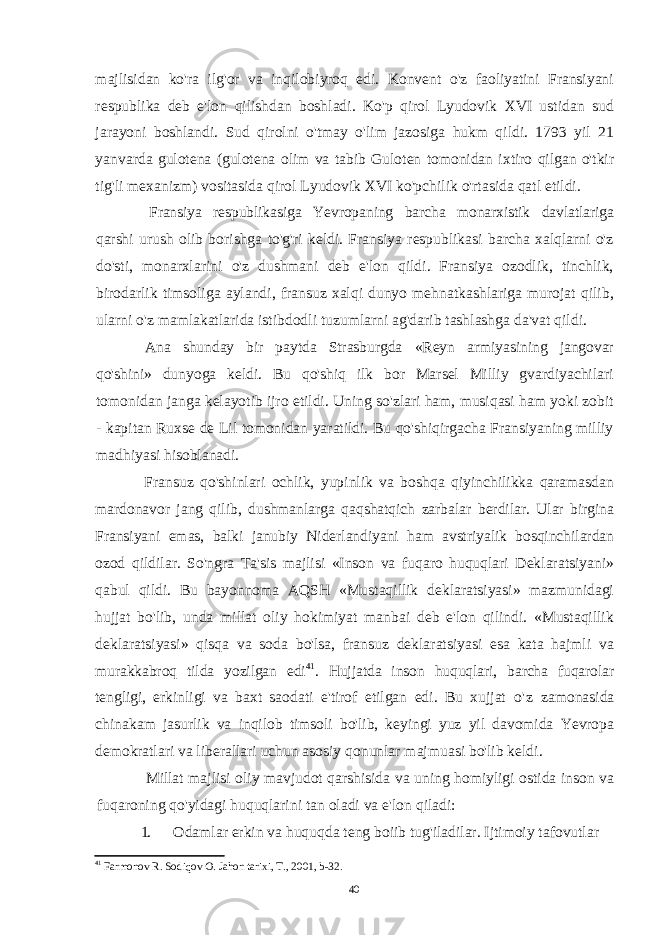 majlisidan ko&#39;ra ilg&#39;or va inqilobiyroq edi. Konvent o&#39;z faoliyatini Fransiyani respublika deb e&#39;lon qilishdan boshladi. Ko&#39;p qirol Lyudovik XVI ustidan sud jarayoni boshlandi. Sud qirolni o&#39;tmay o&#39;lim jazosiga hukm qildi. 1793 yil 21 yanvarda gulotena (gulotena olim va tabib Guloten tomonidan ixtiro qilgan o&#39;tkir tig&#39;li mexanizm) vositasida qirol Lyudovik XVI ko&#39;pchilik o&#39;rtasida qatl etildi. Fransiya respublikasiga Yevropaning barcha monarxistik davlatlariga qarshi urush olib borishga to&#39;g&#39;ri keldi. Fransiya respublikasi barcha xalqlarni o&#39;z do&#39;sti, monarxlarini o&#39;z dushmani deb e&#39;lon qildi. Fransiya ozodlik, tinchlik, birodarlik timsoliga aylandi, fransuz xalqi dunyo mehnatkashlariga murojat qilib, ularni o&#39;z mamlakatlarida istibdodli tuzumlarni ag&#39;darib tashlashga da&#39;vat qildi. Ana shunday bir paytda Strasburgda «Reyn armiyasining jangovar qo&#39;shini» dunyoga keldi. Bu qo&#39;shiq ilk bor Marsel Milliy gvardiyachilari tomonidan janga kelayotib ijro etildi. Uning so&#39;zlari ham, musiqasi ham yoki zobit - kapitan Ruxse de Lil tomonidan yaratildi. Bu qo&#39;shiqirgacha Fransiyaning milliy madhiyasi hisoblanadi. Fransuz qo&#39;shinlari ochlik, yupinlik va boshqa qiyinchilikka qaramasdan mardonavor jang qilib, dushmanlarga qaqshatqich zarbalar berdilar. Ular birgina Fransiyani emas, balki janubiy Niderlandiyani ham avstriyalik bosqinchilardan ozod qildilar. So&#39;ngra Ta&#39;sis majlisi «Inson va fuqaro huquqlari Deklaratsiyani» qabul qildi. Bu bayonnoma AQSH «Mustaqillik deklaratsiyasi» mazmunidagi hujjat bo&#39;lib, unda millat oliy hokimiyat manbai deb e&#39;lon qilindi. «Mustaqillik deklaratsiyasi» qisqa va soda bo&#39;lsa, fransuz deklaratsiyasi esa kata hajmli va murakkabroq tilda yozilgan edi 41 . Hujjatda inson huquqlari, barcha fuqarolar tengligi, erkinligi va baxt saodati e&#39;tirof etilgan edi. Bu xujjat o&#39;z zamonasida chinakam jasurlik va inqilob timsoli bo&#39;lib, keyingi yuz yil davomida Yevropa demokratlari va liberallari uchun asosiy qonunlar majmuasi bo&#39;lib keldi. Millat majlisi oliy mavjudot qarshisida va uning homiyligi ostida inson va fuqaroning qo&#39;yidagi huquqlarini tan oladi va e&#39;lon qiladi: 1. Odamlar erkin va huquqda teng boiib tug&#39;iladilar. Ijtimoiy tafovutlar 41 Farmonov R. Sodiqov O. Jahon tarixi, T., 2001, b-32 . 40 