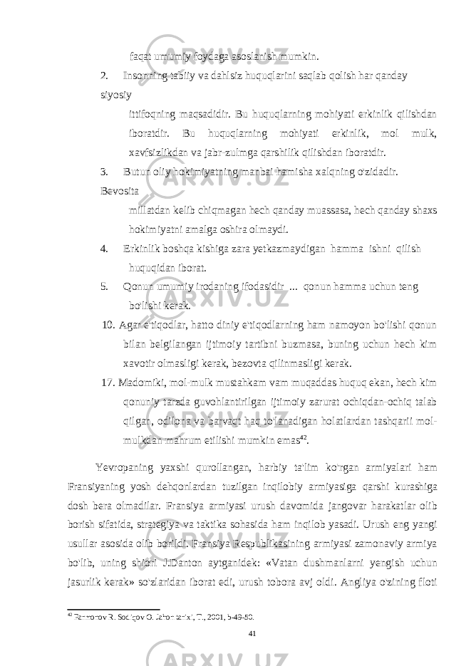 faqat umumiy foydaga asoslanish mumkin. 2. Insonning tabiiy va dahlsiz huquqlarini saqlab qolish har qanday siyosiy ittifoqning maqsadidir. Bu huquqlarning mohiyati erkinlik qilishdan iboratdir. Bu huquqlarning mohiyati erkinlik, mol mulk, xavfsizlikdan va jabr-zulmga qarshilik qilishdan iboratdir. 3. Butun oliy hokimiyatning manbai hamisha xalqning o&#39;zidadir. Bevosita millatdan kelib chiqmagan hech qanday muassasa, hech qanday shaxs hokimiyatni amalga oshira olmaydi. 4. Erkinlik boshqa kishiga zara yetkazmaydigan hamma ishni qilish huquqidan iborat. 5. Qonun umumiy irodaning ifodasidir ... qonun hamma uchun teng bo&#39;lishi kerak. 10. Agar e&#39;tiqodlar, hatto diniy e&#39;tiqodlarning ham namoyon bo&#39;lishi qonun bilan belgilangan ijtimoiy tartibni buzmasa, buning uchun hech kim xavotir olmasligi kerak, bezovta qilinmasligi kerak. 17. Madomiki, mol-mulk mustahkam vam muqaddas huquq ekan, hech kim qonuniy tarzda guvohlantirilgan ijtimoiy zarurat ochiqdan-ochiq talab qilgan, odilona va barvaqt haq to&#39;lanadigan holatlardan tashqarii mol- mulkdan mahrum etilishi mumkin emas 42 . Yevropaning yaxshi qurollangan, harbiy ta&#39;lim ko&#39;rgan armiyalari ham Fransiyaning yosh dehqonlardan tuzilgan inqilobiy armiyasiga qarshi kurashiga dosh bera olmadilar. Fransiya armiyasi urush davomida jangovar harakatlar olib borish sifatida, strategiya va taktika sohasida ham inqilob yasadi. Urush eng yangi usullar asosida olib borildi. Fransiya Respublikasining armiyasi zamonaviy armiya bo&#39;lib, uning shiori J.Danton aytganidek: «Vatan dushmanlarni yengish uchun jasurlik kerak» so&#39;zlaridan iborat edi, urush tobora avj oldi. Angliya o&#39;zining floti 42 Farmonov R. Sodiqov O. Jahon tarixi, T., 2001, b-49-50. 41 