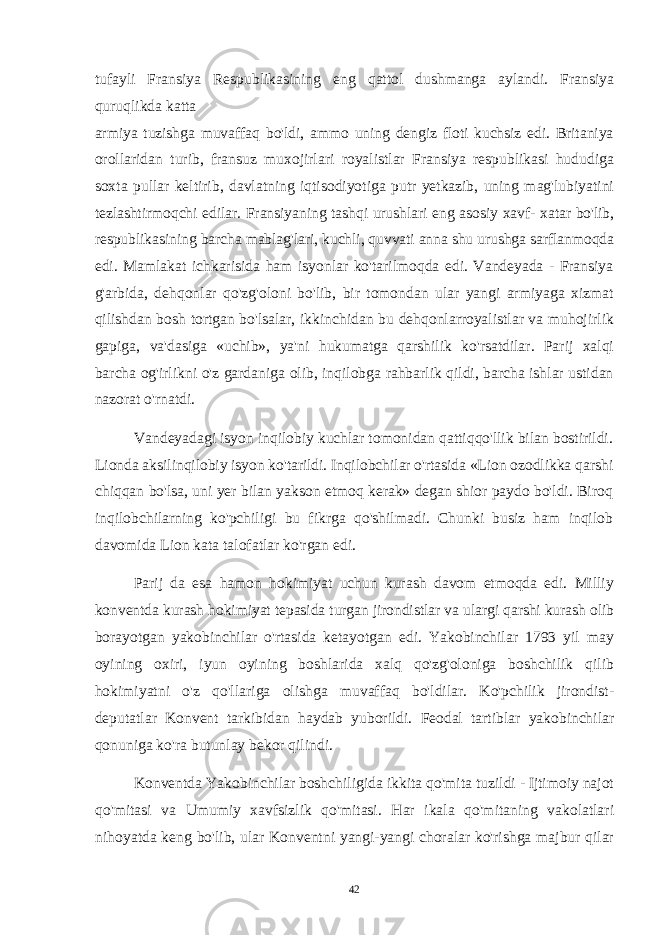 tufayli Fransiya Respublikasining eng qattol dushmanga aylandi. Fransiya quruqlikda katta armiya tuzishga muvaffaq bo&#39;ldi, ammo uning dengiz floti kuchsiz edi. Britaniya orollaridan turib, fransuz muxojirlari royalistlar Fransiya respublikasi hududiga soxta pullar keltirib, davlatning iqtisodiyotiga putr yetkazib, uning mag&#39;lubiyatini tezlashtirmoqchi edilar. Fransiyaning tashqi urushlari eng asosiy xavf- xatar bo&#39;lib, respublikasining barcha mablag&#39;lari, kuchli, quvvati anna shu urushga sarflanmoqda edi. Mamlakat ichkarisida ham isyonlar ko&#39;tarilmoqda edi. Vandeyada - Fransiya g&#39;arbida, dehqonlar qo&#39;zg&#39;oloni bo&#39;lib, bir tomondan ular yangi armiyaga xizmat qilishdan bosh tortgan bo&#39;lsalar, ikkinchidan bu dehqonlarroyalistlar va muhojirlik gapiga, va&#39;dasiga «uchib», ya&#39;ni hukumatga qarshilik ko&#39;rsatdilar. Parij xalqi barcha og&#39;irlikni o&#39;z gardaniga olib, inqilobga rahbarlik qildi, barcha ishlar ustidan nazorat o&#39;rnatdi. Vandeyadagi isyon inqilobiy kuchlar tomonidan qattiqqo&#39;llik bilan bostirildi. Lionda aksilinqilobiy isyon ko&#39;tarildi. Inqilobchilar o&#39;rtasida «Lion ozodlikka qarshi chiqqan bo&#39;lsa, uni yer bilan yakson etmoq kerak» degan shior paydo bo&#39;ldi. Biroq inqilobchilarning ko&#39;pchiligi bu fikrga qo&#39;shilmadi. Chunki busiz ham inqilob davomida Lion kata talofatlar ko&#39;rgan edi. Parij da esa hamon hokimiyat uchun kurash davom etmoqda edi. Milliy konventda kurash hokimiyat tepasida turgan jirondistlar va ulargi qarshi kurash olib borayotgan yakobinchilar o&#39;rtasida ketayotgan edi. Yakobinchilar 1793 yil may oyining oxiri, iyun oyining boshlarida xalq qo&#39;zg&#39;oloniga boshchilik qilib hokimiyatni o&#39;z qo&#39;llariga olishga muvaffaq bo&#39;ldilar. Ko&#39;pchilik jirondist- deputatlar Konvent tarkibidan haydab yuborildi. Feodal tartiblar yakobinchilar qonuniga ko&#39;ra butunlay bekor qilindi. Konventda Yakobinchilar boshchiligida ikkita qo&#39;mita tuzildi - Ijtimoiy najot qo&#39;mitasi va Umumiy xavfsizlik qo&#39;mitasi. Har ikala qo&#39;mitaning vakolatlari nihoyatda keng bo&#39;lib, ular Konventni yangi-yangi choralar ko&#39;rishga majbur qilar 42 