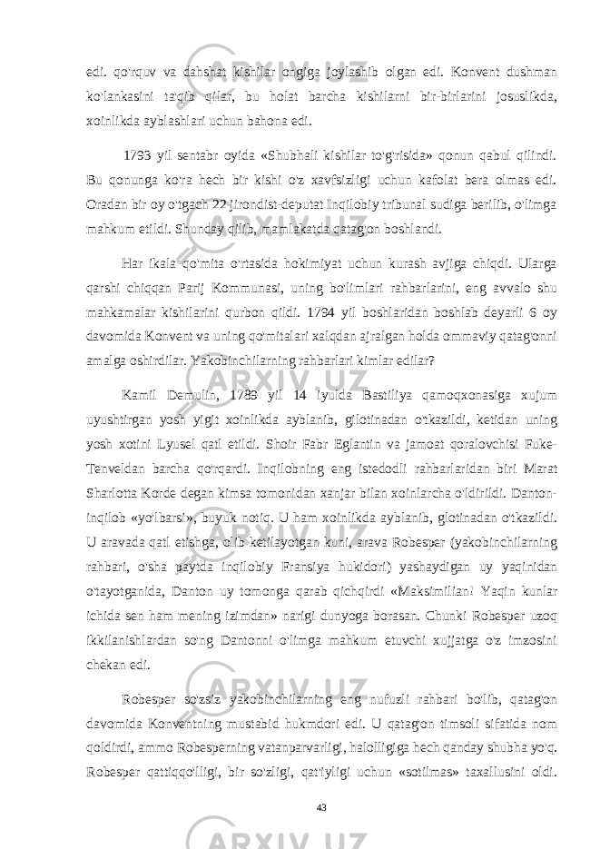 edi. qo&#39;rquv va dahshat kishilar ongiga joylashib olgan edi. Konvent dushman ko&#39;lankasini ta&#39;qib qilar, bu holat barcha kishilarni bir-birlarini josuslikda, xoinlikda ayblashlari uchun bahona edi. 1793 yil sentabr oyida «Shubhali kishilar to&#39;g&#39;risida» qonun qabul qilindi. Bu qonunga ko&#39;ra hech bir kishi o&#39;z xavfsizligi uchun kafolat bera olmas edi. Oradan bir oy o&#39;tgach 22 jirondist-deputat Inqilobiy tribunal sudiga berilib, o&#39;limga mahkum etildi. Shunday qilib, mamlakatda qatag&#39;on boshlandi. Har ikala qo&#39;mita o&#39;rtasida hokimiyat uchun kurash avjiga chiqdi. Ularga qarshi chiqqan Parij Kommunasi, uning bo&#39;limlari rahbarlarini, eng avvalo shu mahkamalar kishilarini qurbon qildi. 1794 yil boshlaridan boshlab deyarli 6 oy davomida Konvent va uning qo&#39;mitalari xalqdan ajralgan holda ommaviy qatag&#39;onni amalga oshirdilar. Yakobinchilarning rahbarlari kimlar edilar? Kamil Demulin, 1789 yil 14 iyulda Bastiliya qamoqxonasiga xujum uyushtirgan yosh yigit xoinlikda ayblanib, gilotinadan o&#39;tkazildi, ketidan uning yosh xotini Lyusel qatl etildi. Shoir Fabr Eglantin va jamoat qoralovchisi Fuke- Tenveldan barcha qo&#39;rqardi. Inqilobning eng istedodli rahbarlaridan biri Marat Sharlotta Korde degan kimsa tomonidan xanjar bilan xoinlarcha o&#39;ldirildi. Danton- inqilob «yo&#39;lbarsi», buyuk notiq. U ham xoinlikda ayblanib, glotinadan o&#39;tkazildi. U aravada qatl etishga, olib ketilayotgan kuni, arava Robesper (yakobinchilarning rahbari, o&#39;sha paytda inqilobiy Fransiya hukidori) yashaydigan uy yaqinidan o&#39;tayotganida, Danton uy tomonga qarab qichqirdi «Maksimilian! Yaqin kunlar ichida sen ham mening izimdan» narigi dunyoga borasan. Chunki Robesper uzoq ikkilanishlardan so&#39;ng Dantonni o&#39;limga mahkum etuvchi xujjatga o&#39;z imzosini chekan edi. Robesper so&#39;zsiz yakobinchilarning eng nufuzli rahbari bo&#39;lib, qatag&#39;on davomida Konventning mustabid hukmdori edi. U qatag&#39;on timsoli sifatida nom qoldirdi, ammo Robesperning vatanparvarligi, halolligiga hech qanday shubha yo&#39;q. Robesper qattiqqo&#39;lligi, bir so&#39;zligi, qat&#39;iyligi uchun «sotilmas» taxallusini oldi. 43 