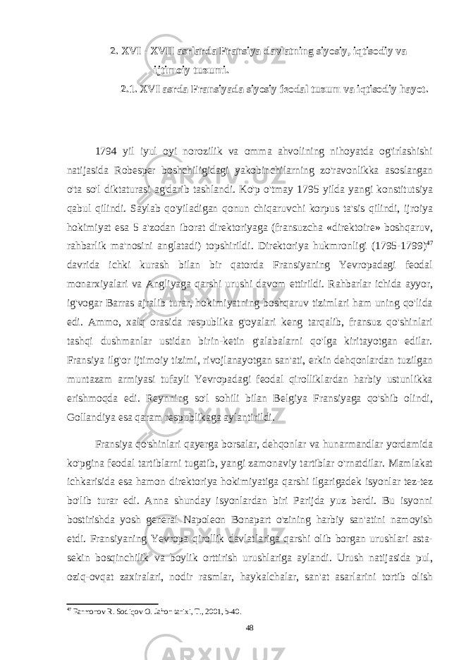  2. XVI - XVII asrlarda Fransiya davlatning siyosiy, iqtisodiy va ijtimoiy tuzumi. 2.1. XVI asrda Fransiyada siyosiy feodal tuzum va iqtisodiy hayot. 1794 yil iyul oyi norozilik va omma ahvolining nihoyatda og&#39;irlashishi natijasida Robesper boshchiligidagi yakobinchilarning zo&#39;ravonlikka asoslangan o&#39;ta so&#39;l diktaturasi ag&#39;darib tashlandi. Ko&#39;p o&#39;tmay 1795 yilda yangi konstitutsiya qabul qilindi. Saylab qo&#39;yiladigan qonun chiqaruvchi korpus ta&#39;sis qilindi, ijroiya hokimiyat esa 5 a&#39;zodan iborat direktoriyaga (fransuzcha «direktoire» boshqaruv, rahbarlik ma&#39;nosini anglatadi) topshirildi. Direktoriya hukmronligi (1795-1799) 47 davrida ichki kurash bilan bir qatorda Fransiyaning Yevropadagi feodal monarxiyalari va Angliyaga qarshi urushi davom ettirildi. Rahbarlar ichida ayyor, ig&#39;vogar Barras ajralib turar, hokimiyatning boshqaruv tizimlari ham uning qo&#39;lida edi. Ammo, xalq orasida respublika g&#39;oyalari keng tarqalib, fransuz qo&#39;shinlari tashqi dushmanlar ustidan birin-ketin g&#39;alabalarni qo&#39;lga kiritayotgan edilar. Fransiya ilg&#39;or ijtimoiy tizimi, rivojlanayotgan san&#39;ati, erkin dehqonlardan tuzilgan muntazam armiyasi tufayli Yevropadagi feodal qirolliklardan harbiy ustunlikka erishmoqda edi. Reynning so&#39;l sohili bilan Belgiya Fransiyaga qo&#39;shib olindi, Gollandiya esa qaram respublikaga aylantirildi. Fransiya qo&#39;shinlari qayerga borsalar, dehqonlar va hunarmandlar yordamida ko&#39;pgina feodal tartiblarni tugatib, yangi zamonaviy tartiblar o&#39;rnatdilar. Mamlakat ichkarisida esa hamon direktoriya hokimiyatiga qarshi ilgarigadek isyonlar tez-tez bo&#39;lib turar edi. Anna shunday isyonlardan biri Parijda yuz berdi. Bu isyonni bostirishda yosh general Napoleon Bonapart o&#39;zining harbiy san&#39;atini namoyish etdi. Fransiyaning Yevropa qirollik davlatlariga qarshi olib borgan urushlari asta- sekin bosqinchilik va boylik orttirish urushlariga aylandi. Urush natijasida pul, oziq- ovqat zaxiralari, nodir rasmlar, haykalchalar, san&#39;at asarlarini tortib olish 47 Farmonov R. Sodiqov O. Jahon tarixi, T., 2001, b-40. 48 