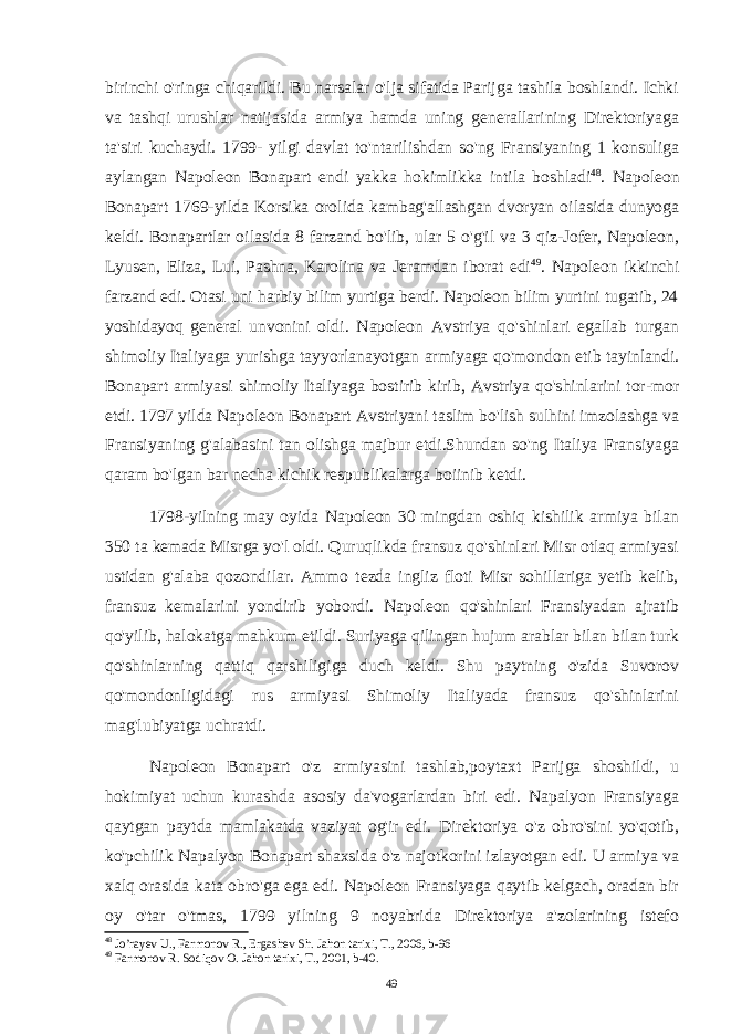 birinchi o&#39;ringa chiqarildi. Bu narsalar o&#39;lja sifatida Parijga tashila boshlandi. Ichki va tashqi urushlar natijasida armiya hamda uning generallarining Direktoriyaga ta&#39;siri kuchaydi. 1799- yilgi davlat to&#39;ntarilishdan so&#39;ng Fransiyaning 1 konsuliga aylangan Napoleon Bonapart endi yakka hokimlikka intila boshladi 48 . Napoleon Bonapart 1769-yilda Korsika orolida kambag&#39;allashgan dvoryan oilasida dunyoga keldi. Bonapartlar oilasida 8 farzand bo&#39;lib, ular 5 o&#39;g&#39;il va 3 qiz-Jofer, Napoleon, Lyusen, Eliza, Lui, Pashna, Karolina va Jeramdan iborat edi 49 . Napoleon ikkinchi farzand edi. Otasi uni harbiy bilim yurtiga berdi. Napoleon bilim yurtini tugatib, 24 yoshidayoq general unvonini oldi. Napoleon Avstriya qo&#39;shinlari egallab turgan shimoliy Italiyaga yurishga tayyorlanayotgan armiyaga qo&#39;mondon etib tayinlandi. Bonapart armiyasi shimoliy Italiyaga bostirib kirib, Avstriya qo&#39;shinlarini tor-mor etdi. 1797 yilda Napoleon Bonapart Avstriyani taslim bo&#39;lish sulhini imzolashga va Fransiyaning g&#39;alabasini tan olishga majbur etdi.Shundan so&#39;ng Italiya Fransiyaga qaram bo&#39;lgan bar necha kichik respublikalarga boiinib ketdi. 1798-yilning may oyida Napoleon 30 mingdan oshiq kishilik armiya bilan 350 ta kemada Misrga yo&#39;l oldi. Quruqlikda fransuz qo&#39;shinlari Misr otlaq armiyasi ustidan g&#39;alaba qozondilar. Ammo tezda ingliz floti Misr sohillariga yetib kelib, fransuz kemalarini yondirib yobordi. Napoleon qo&#39;shinlari Fransiyadan ajratib qo&#39;yilib, halokatga mahkum etildi. Suriyaga qilingan hujum arablar bilan bilan turk qo&#39;shinlarning qattiq qarshiligiga duch keldi. Shu paytning o&#39;zida Suvorov qo&#39;mondonligidagi rus armiyasi Shimoliy Italiyada fransuz qo&#39;shinlarini mag&#39;lubiyatga uchratdi. Napoleon Bonapart o&#39;z armiyasini tashlab,poytaxt Parijga shoshildi, u hokimiyat uchun kurashda asosiy da&#39;vogarlardan biri edi. Napalyon Fransiyaga qaytgan paytda mamlakatda vaziyat og&#39;ir edi. Direktoriya o&#39;z obro&#39;sini yo&#39;qotib, ko&#39;pchilik Napalyon Bonapart shaxsida o&#39;z najotkorini izlayotgan edi. U armiya va xalq orasida kata obro&#39;ga ega edi. Napoleon Fransiyaga qaytib kelgach, oradan bir oy o&#39;tar o&#39;tmas, 1799 yilning 9 noyabrida Direktoriya a&#39;zolarining istefo 48 Jo’rayev U., Farmonov R., Ergashev Sh. Jahon tarixi, T., 2006, b-96 49 Farmonov R. Sodiqov O. Jahon tarixi, T., 2001, b-40. 49 