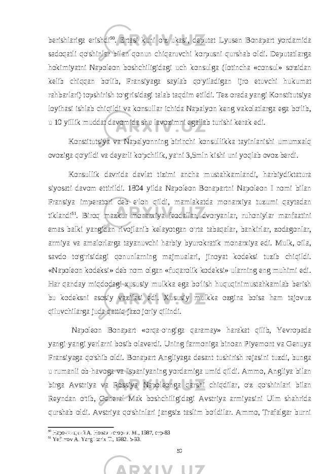 berishlariga erishdi 50 . Ertasi kuni o&#39;z ukasi, deputat Lyusen Bonapart yordamida sadoqatli qo&#39;shinlar bilan qonun chiqaruvchi korpusni qurshab oldi. Deputatlarga hokimiyatni Napoleon boshchiligidagi uch konsulga (lotincha «consul» so&#39;zidan kelib chiqqan bo&#39;lib, Fransiyaga saylab qo&#39;yiladigan ijro etuvchi hukumat rahbarlari) topshirish to&#39;g&#39;risidagi talab taqdim etildi. Tez orada yangi Konstitutsiya loyihasi ishlab chiqildi va konsullar ichida Napalyon keng vakolatlarga ega bo&#39;lib, u 10 yillik muddat davomida shu lavozimni egallab turishi kerak edi. Konstitutsiya va Napalyonning birinchi konsullikka tayinlanishi umumxalq ovoziga qo&#39;yildi va deyarli ko&#39;pchilik, ya&#39;ni 3,5mln kishi uni yoqlab ovoz berdi. Konsullik davrida davlat tizimi ancha mustahkamlandi, harbiydiktatura siyosati davom ettirildi. 1804 yilda Napoleon Bonapartni Napoleon I nomi bilan Fransiya imperatori deb e&#39;lon qildi, mamlakatda monarxiya tuzumi qaytadan tiklandi 51 . Biroq mazkur monarxiya feodallar, dvoryanlar, ruhoniylar manfaatini emas balki yangidan rivojlanib kelayotgan o&#39;rta tabaqalar, bankirlar, zodagonlar, armiya va amalorlarga tayanuvchi harbiy byurokratik monarxiya edi. Mulk, oila, savdo to&#39;g&#39;risidagi qonunlarning majmualari, jinoyat kodeksi tuzib chiqildi. «Napoleon kodeksi» deb nom olgan «fuqarolik kodeksi» ularning eng muhimi edi. Har qanday miqdodagi xususiy mulkka ega bo&#39;lish huquqinimustahkamlab berish bu kodeksni asosiy vazifasi edi. Xususiy mulkka ozgina boisa ham tajovuz qiluvchilarga juda qattiq jazo joriy qilindi. Napoleon Bonapart «orqa-o&#39;ngiga qaramay» harakat qilib, Yevropada yangi- yangi yerlarni bosib olaverdi. Uning farmoniga binoan Piyemont va Genuya Fransiyaga qo&#39;shib oldi. Bonapart Angliyaga desant tushirish rejasini tuzdi, bunga u rumanli ob-havoga va Ispaniyaning yordamiga umid qildi. Ammo, Angliya bilan birga Avstriya va Rossiya Napoleonga qarshi chiqdilar, o&#39;z qo&#39;shinlari bilan Reyndan o&#39;tib, General Mak boshchiligidagi Avstriya armiyasini Ulm shahrida qurshab oldi. Avstriya qo&#39;shinlari jangsiz taslim bo&#39;ldilar. Ammo, Trafalgar burni 50 Нарочницкий А. Новая история. М., 1987, стр-83 51 Yefimov A. Yangi tarix T., 1982. b-93. 50 