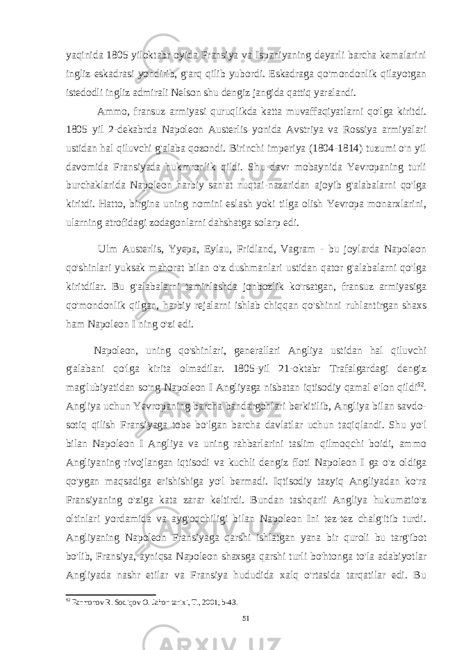 yaqinida 1805 yiloktabr oyida Fransiya va Ispaniyaning deyarli barcha kemalarini ingliz eskadrasi yondirib, g&#39;arq qilib yubordi. Eskadraga qo&#39;mondonlik qilayotgan istedodli ingliz admirali Nelson shu dengiz jangida qattiq yaralandi. Ammo, fransuz armiyasi quruqlikda katta muvaffaqiyatlarni qo&#39;lga kiritdi. 1805 yil 2-dekabrda Napoleon Austerlis yonida Avstriya va Rossiya armiyalari ustidan hal qiluvchi g&#39;alaba qozondi. Birinchi imperiya (1804-1814) tuzumi o&#39;n yil davomida Fransiyada hukmronlik qildi. Shu davr mobaynida Yevropaning turli burchaklarida Napoleon harbiy san&#39;at nuqtai-nazaridan ajoyib g&#39;alabalarni qo&#39;lga kiritdi. Hatto, birgina uning nomini eslash yoki tilga olish Yevropa monarxlarini, ularning atrofidagi zodagonlarni dahshatga solarp edi. Ulm Austerlis, Yyepa, Eylau, Fridland, Vagram - bu joylarda Napoleon qo&#39;shinlari yuksak mahorat bilan o&#39;z dushmanlari ustidan qator g&#39;alabalarni qo&#39;lga kiritdilar. Bu g&#39;alabalarni taminlashda jonbozlik ko&#39;rsatgan, fransuz armiyasiga qo&#39;mondonlik qilgan, harbiy rejalarni ishlab chiqqan qo&#39;shinni ruhlantirgan shaxs ham Napoleon I ning o&#39;zi edi. Napoleon, uning qo&#39;shinlari, generallari Angliya ustidan hal qiluvchi g&#39;alabani qo&#39;lga kirita olmadilar. 1805-yil 21-oktabr Trafalgardagi dengiz mag&#39;lubiyatidan so&#39;ng Napoleon I Angliyaga nisbatan iqtisodiy qamal e&#39;lon qildi 52 . Angliya uchun Yevropaning barcha bandargohlari berkitilib, Angliya bilan savdo- sotiq qilish Fransiyaga tobe bo&#39;lgan barcha davlatlar uchun taqiqlandi. Shu yo&#39;l bilan Napoleon I Angliya va uning rahbarlarini taslim qilmoqchi boidi, ammo Angliyaning rivojlangan iqtisodi va kuchli dengiz floti Napoleon I ga o&#39;z oldiga qo&#39;ygan maqsadiga erishishiga yo&#39;l bermadi. Iqtisodiy tazyiq Angliyadan ko&#39;ra Fransiyaning o&#39;ziga kata zarar keltirdi. Bundan tashqarii Angliya hukumatio&#39;z oltinlari yordamida va ayg&#39;oqchiligi bilan Napoleon Ini tez-tez chalg&#39;itib turdi. Angliyaning Napoleon Fransiyaga qarshi ishlatgan yana bir quroli bu targ&#39;ibot bo&#39;lib, Fransiya, ayniqsa Napoleon shaxsga qarshi turli bo&#39;htonga to&#39;la adabiyotlar Angliyada nashr etilar va Fransiya hududida xalq o&#39;rtasida tarqatilar edi. Bu 52 Farmonov R. Sodiqov O. Jahon tarixi, T., 2001, b-43. 51 