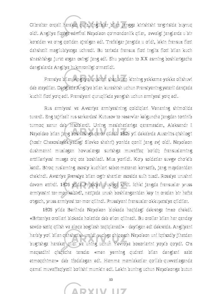 Gibraltar orqali harakat qilib, inglizlar bilan jangga kirishishi to&#39;g&#39;risida buyruq oldi. Angliya flotiga admiral Napoleon qo&#39;mondonlik qilar, avvalgi janglarda u bir ko&#39;zidan va o&#39;ng qoiidan ajralgan edi. Trafalgar jangida u o&#39;ldi, lekin fransuz floti dahshatli mag&#39;lubiyatga uchradi. Bu tarixda fransuz floti ingliz floti bilan kuch sinashishga jur&#39;at etgan oxirgi jang edi. Shu paytdan to XX asrning boshlarigacha dengizlarda Angliya hukmronligi o&#39;rnatildi. Fransiya bilan Angliya urushini sher bilan kitning yakkama-yakka olishuvi deb ataydilar. Dengizda Angliya bilan kurashish uchun Fransiyaning yetarli darajada kuchli floti yo&#39;q edi. Fransiyani quruqlikda yengish uchun armiyasi yo&#39;q edi. Rus armiyasi va Avstriya armiyasining qoldiqlari Venaning shimolida turardi. Eng tajribali rus sarkardasi Kutuzov to rezervlar kelguncha jangdan tortinib turmoq zarur deb hisoblardi. Uning maslahatlariga qaramasdan, Aleksandr I Napoldeo bilan jang boshlashga qaror qiladi. 1805 yil dekabrda Austrlits qishlog&#39;i (hozir Chexoslavakiyadagi Slavko shahri) yonida qonli jang avj oldi. Napoleon dushmanni muzlagan hovuzlarga surishga muvaffaq bo&#39;ldi; fransuzlarning arttilleriyasi muzga o&#39;q ota boshladi. Muz yorildi. Ko&#39;p soldatlar suvgv cho&#39;kib ketdi. Biroq ruslarning asosiy kuchlari sabot-matonat ko&#39;rsatib, jang maydonidan chekindi. Avstriya Fransiya bilan og&#39;ir shartlar asosida sulh tuzdi. Rossiya urushni davom ettirdi. 1806 yilda Prussiya urushga kirdi. Ichki jangda fransuzlar pruss armiyasini tor-mor keltirdi, natijada urush boshlanganidan key in oradan bir hafta o&#39;tgach, pruss armiyasi tor-mor qilindi. Prussiyani fransuzlar okkupatsiya qildilar. 1806 yilda Berlinda Napoleon blokada haqidagi dekretga imzo chekdi. «Britaniya orollari blokada holatida deb e&#39;lon qilinadi. Bu orollar bilan har qanday savdo-sotiq qilish va aloqa bog&#39;lash taqiqlanadi» - deyilgan edi dekretda. Angliyani harbiy yo&#39;l bilan qahshatish umidi puchga chiqqach Napoleon uni iqtisodiy jihatdan bug&#39;ishga harakat qildi va uning uchun Yevropa bozorlarini yopib qo&#39;ydi. O&#39;z maqsadini qisqacha tarzda: «men yerning qudrati bilan dengizni zabt etmoqchiman» deb ifodalagan edi. Hamma mamlakatlar qo&#39;llab-quvvatlaganda qamal muvaffaqiyatli bo&#39;lishi mumkin edi. Lekin buning uchun Napoleonga butun 53 