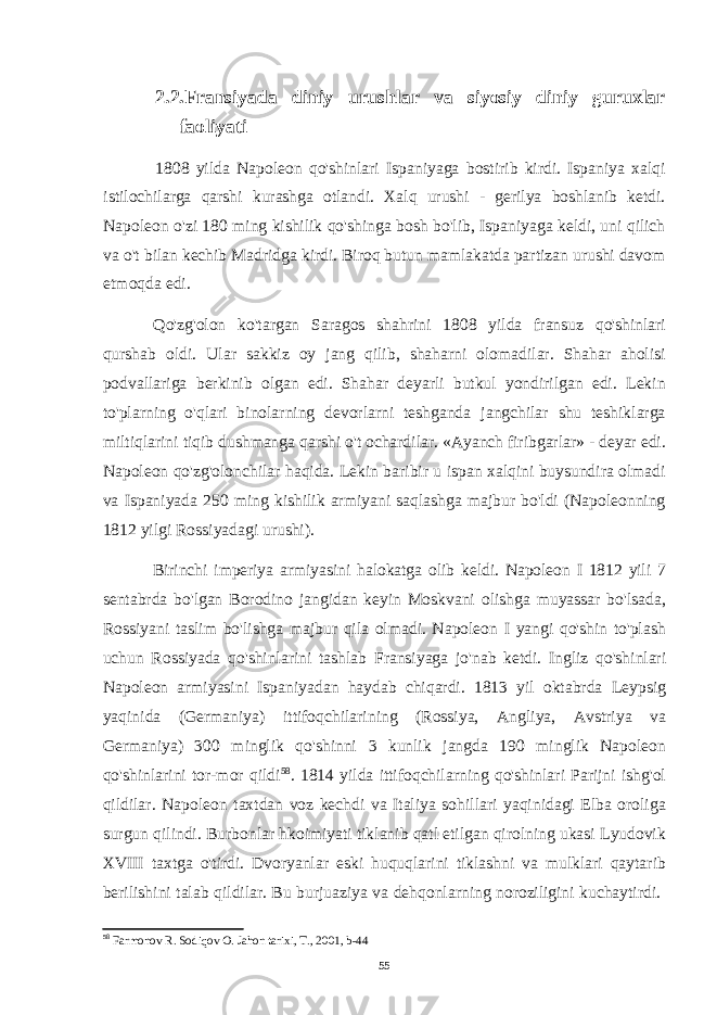 2.2.Fransiyada diniy urushlar va siyosiy diniy guruxlar faoliyati 1808 yilda Napoleon qo&#39;shinlari Ispaniyaga bostirib kirdi. Ispaniya xalqi istilochilarga qarshi kurashga otlandi. Xalq urushi - gerilya boshlanib ketdi. Napoleon o&#39;zi 180 ming kishilik qo&#39;shinga bosh bo&#39;lib, Ispaniyaga keldi, uni qilich va o&#39;t bilan kechib Madridga kirdi. Biroq butun mamlakatda partizan urushi davom etmoqda edi. Qo&#39;zg&#39;olon ko&#39;targan Saragos shahrini 1808 yilda fransuz qo&#39;shinlari qurshab oldi. Ular sakkiz oy jang qilib, shaharni olomadilar. Shahar aholisi podvallariga berkinib olgan edi. Shahar deyarli butkul yondirilgan edi. Lekin to&#39;plarning o&#39;qlari binolarning devorlarni teshganda jangchilar shu teshiklarga miltiqlarini tiqib dushmanga qarshi o&#39;t ochardilar. «Ayanch firibgarlar» - deyar edi. Napoleon qo&#39;zg&#39;olonchilar haqida. Lekin baribir u ispan xalqini buysundira olmadi va Ispaniyada 250 ming kishilik armiyani saqlashga majbur bo&#39;ldi (Napoleonning 1812 yilgi Rossiyadagi urushi). Birinchi imperiya armiyasini halokatga olib keldi. Napoleon I 1812 yili 7 sentabrda bo&#39;lgan Borodino jangidan keyin Moskvani olishga muyassar bo&#39;lsada, Rossiyani taslim bo&#39;lishga majbur qila olmadi. Napoleon I yangi qo&#39;shin to&#39;plash uchun Rossiyada qo&#39;shinlarini tashlab Fransiyaga jo&#39;nab ketdi. Ingliz qo&#39;shinlari Napoleon armiyasini Ispaniyadan haydab chiqardi. 1813 yil oktabrda Leypsig yaqinida (Germaniya) ittifoqchilarining (Rossiya, Angliya, Avstriya va Germaniya) 300 minglik qo&#39;shinni 3 kunlik jangda 190 minglik Napoleon qo&#39;shinlarini tor-mor qildi 58 . 1814 yilda ittifoqchilarning qo&#39;shinlari Parijni ishg&#39;ol qildilar. Napoleon taxtdan voz kechdi va Italiya sohillari yaqinidagi Elba oroliga surgun qilindi. Burbonlar hkoimiyati tiklanib qatl etilgan qirolning ukasi Lyudovik XVIII taxtga o&#39;tirdi. Dvoryanlar eski huquqlarini tiklashni va mulklari qaytarib berilishini talab qildilar. Bu burjuaziya va dehqonlarning noroziligini kuchaytirdi. 58 Farmonov R. Sodiqov O. Jahon tarixi, T., 2001, b-44 55 