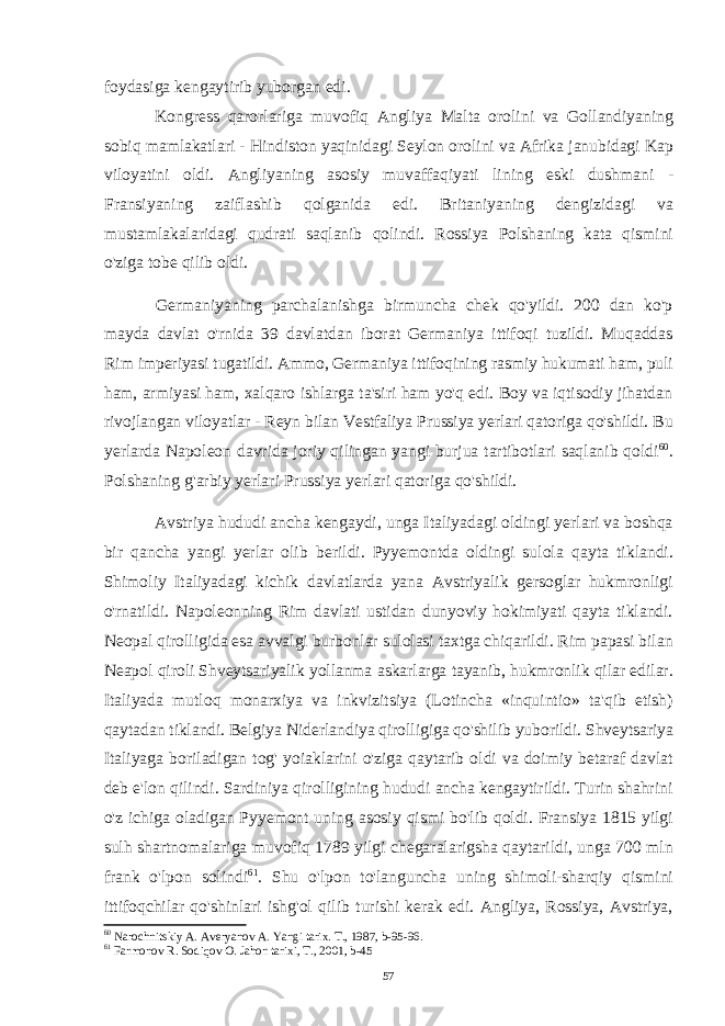 foydasiga kengaytirib yuborgan edi. Kongress qarorlariga muvofiq Angliya Malta orolini va Gollandiyaning sobiq mamlakatlari - Hindiston yaqinidagi Seylon orolini va Afrika janubidagi Kap viloyatini oldi. Angliyaning asosiy muvaffaqiyati lining eski dushmani - Fransiyaning zaiflashib qolganida edi. Britaniyaning dengizidagi va mustamlakalaridagi qudrati saqlanib qolindi. Rossiya Polshaning kata qismini o&#39;ziga tobe qilib oldi. Germaniyaning parchalanishga birmuncha chek qo&#39;yildi. 200 dan ko&#39;p mayda davlat o&#39;rnida 39 davlatdan iborat Germaniya ittifoqi tuzildi. Muqaddas Rim imperiyasi tugatildi. Ammo, Germaniya ittifoqining rasmiy hukumati ham, puli ham, armiyasi ham, xalqaro ishlarga ta&#39;siri ham yo&#39;q edi. Boy va iqtisodiy jihatdan rivojlangan viloyatlar - Reyn bilan Vestfaliya Prussiya yerlari qatoriga qo&#39;shildi. Bu yerlarda Napoleon davrida joriy qilingan yangi burjua tartibotlari saqlanib qoldi 60 . Polshaning g&#39;arbiy yerlari Prussiya yerlari qatoriga qo&#39;shildi. Avstriya hududi ancha kengaydi, unga Italiyadagi oldingi yerlari va boshqa bir qancha yangi yerlar olib berildi. Pyyemontda oldingi sulola qayta tiklandi. Shimoliy Italiyadagi kichik davlatlarda yana Avstriyalik gersoglar hukmronligi o&#39;rnatildi. Napoleonning Rim davlati ustidan dunyoviy hokimiyati qayta tiklandi. Neopal qirolligida esa avvalgi burbonlar sulolasi taxtga chiqarildi. Rim papasi bilan Neapol qiroli Shveytsariyalik yollanma askarlarga tayanib, hukmronlik qilar edilar. Italiyada mutloq monarxiya va inkvizitsiya (Lotincha «inquintio» ta&#39;qib etish) qaytadan tiklandi. Belgiya Niderlandiya qirolligiga qo&#39;shilib yuborildi. Shveytsariya Italiyaga boriladigan tog&#39; yoiaklarini o&#39;ziga qaytarib oldi va doimiy betaraf davlat deb e&#39;lon qilindi. Sardiniya qirolligining hududi ancha kengaytirildi. Turin shahrini o&#39;z ichiga oladigan Pyyemont uning asosiy qismi bo&#39;lib qoldi. Fransiya 1815 yilgi sulh shartnomalariga muvofiq 1789 yilgi chegaralarigsha qaytarildi, unga 700 mln frank o&#39;lpon solindi 61 . Shu o&#39;lpon to&#39;languncha uning shimoli-sharqiy qismini ittifoqchilar qo&#39;shinlari ishg&#39;ol qilib turishi kerak edi. Angliya, Rossiya, Avstriya, 60 Narochnitskiy A. Averyanov A. Yangi tarix. T., 1987, b-95-96. 61 Farmonov R. Sodiqov O. Jahon tarixi, T., 2001, b-45 57 