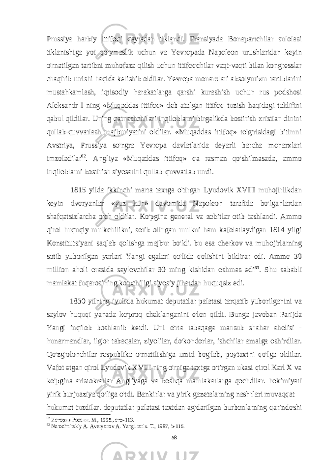 Prussiya harbiy ittifoqi qaytadan tiklandi. Fransiyada Bonapartchilar sulolasi tiklanishiga yoi qo&#39;ymaslik uchun va Yevropada Napoleon urushlaridan keyin o&#39;rnatilgan tartibni muhofaza qilish uchun ittifoqchilar vaqt-vaqti bilan kongresslar chaqirib turishi haqida kelishib oldilar. Yevropa monarxlari absolyutizm tartiblarini mustahkamlash, iqtisodiy harakatlarga qarshi kurashish uchun rus podshosi Aleksandr I ning «Muqaddas ittifoq» deb atalgan ittifoq tuzish haqidagi taklifini qabul qildilar. Uning qatnashchilari inqiloblarni birgalikda bostirish xristian dinini qullab-quvvatlash majburiyatini oldilar. «Muqaddas ittifoq» to&#39;g&#39;risidagi bitimni Avstriya, Prussiya so&#39;ngra Yevropa davlatlarida deyarli barcha monarxlari imzoladilar 62 . Angliya «Muqaddas ittifoq» qa rasman qo&#39;shilmasada, ammo inqiloblarni bostirish siyosatini qullab-quvvatlab turdi. 1815 yilda ikkinchi marta taxtga o&#39;tirgan Lyudovik XVIII muhojirlikdan keyin dvoryanlar «yuz kun» davomida Napoleon tarafida bo&#39;lganlardan shafqatsizlarcha o&#39;ch oldilar. Ko&#39;pgina general va zobitlar otib tashlandi. Ammo qirol huquqiy mulkchilikni, sotib olingan mulkni ham kafolatlaydigan 1814 yilgi Konstitutsiyani saqlab qolishga majbur bo&#39;ldi. bu esa cherkov va muhojirlarning sotib yuborilgan yerlari Yangi egalari qo&#39;lida qolishini bildirar edi. Ammo 30 million aholi orasida saylovchilar 90 ming kishidan oshmas edi 63 . Shu sababli mamlakat fuqarosining ko&#39;pchiligi siyosiy jihatdan huquqsiz edi. 1830 yilning iyulida hukumat deputatlar palatasi tarqatib yuborilganini va saylov huquqi yanada ko&#39;proq cheklanganini e&#39;lon qildi. Bunga javoban Parijda Yangi inqilob boshlanib ketdi. Uni o&#39;rta tabaqaga mansub shahar aholisi - hunarmandlar, ilg&#39;or tabaqalar, ziyolilar, do&#39;kondorlar, ishchilar amalga oshirdilar. Qo&#39;zg&#39;olonchilar respublika o&#39;rnatilishiga umid bog&#39;lab, poytaxtni qo&#39;lga oldilar. Vafot etgan qirol Lyudovik XVIII ning o&#39;rniga taxtga o&#39;tirgan ukasi qirol Karl X va ko&#39;pgina aristokratlar Angliyaga va boshqa mamlakatlarga qochdilar. hokimiyati yirik burjuaziya qo&#39;liga o&#39;tdi. Bankirlar va yirik gazetalarning nashrlari muvaqqat hukumat tuzdilar. deputatlar palatasi taxtdan ag&#39;darilgan burbonlarning qarindoshi 62 История России . М ., 1995., стр -119. 63 Narochnitskiy A. Averyanov A. Yangi tarix. T., 1987, b-115. 58 