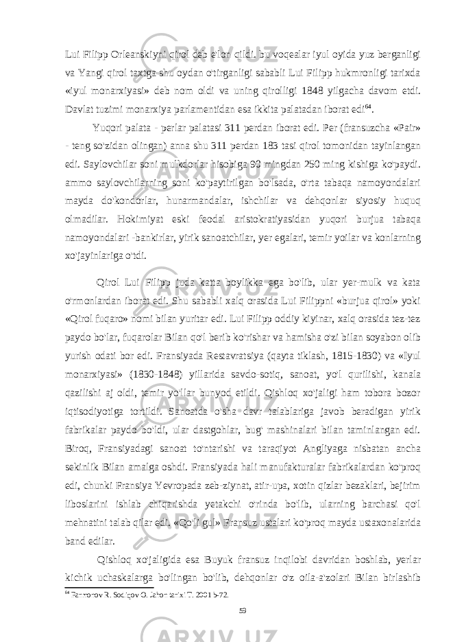 Lui Filipp Orleanskiyni qirol deb e&#39;lon qildi. bu voqealar iyul oyida yuz berganligi va Yangi qirol taxtga shu oydan o&#39;tirganligi sababli Lui Filipp hukmronligi tarixda «iyul monarxiyasi» deb nom oldi va uning qirolligi 1848 yilgacha davom etdi. Davlat tuzimi monarxiya parlamentidan esa ikkita palatadan iborat edi 64 . Yuqori palata - perlar palatasi 311 perdan iborat edi. Per (fransuzcha «Pair» - teng so&#39;zidan olingan) anna shu 311 perdan 183 tasi qirol tomonidan tayinlangan edi. Saylovchilar soni mulkdorlar hisobiga 90 mingdan 250 ming kishiga ko&#39;paydi. ammo saylovchilarning soni ko&#39;paytirilgan bo&#39;lsada, o&#39;rta tabaqa namoyondalari mayda do&#39;kondorlar, hunarmandalar, ishchilar va dehqonlar siyosiy huquq olmadilar. Hokimiyat eski feodal aristokratiyasidan yuqori burjua tabaqa namoyondalari -bankirlar, yirik sanoatchilar, yer egalari, temir yoilar va konlarning xo&#39;jayinlariga o&#39;tdi. Qirol Lui Filipp juda katta boylikka ega bo&#39;lib, ular yer-mulk va kata o&#39;rmonlardan iborat edi. Shu sababli xalq orasida Lui Filippni «burjua qirol» yoki «Qirol fuqaro» nomi bilan yuritar edi. Lui Filipp oddiy kiyinar, xalq orasida tez-tez paydo bo&#39;lar, fuqarolar Bilan qo&#39;l berib ko&#39;rishar va hamisha o&#39;zi bilan soyabon olib yurish odati bor edi. Fransiyada Restavratsiya (qayta tiklash, 1815-1830) va «Iyul monarxiyasi» (1830-1848) yillarida savdo-sotiq, sanoat, yo&#39;l qurilishi, kanala qazilishi aj oldi, temir yo&#39;llar bunyod etildi. Qishloq xo&#39;jaligi ham tobora bozor iqtisodiyotiga tortildi. Sanoatda o&#39;sha davr talablariga javob beradigan yirik fabrikalar paydo bo&#39;ldi, ular dastgohlar, bug&#39; mashinalari bilan taminlangan edi. Biroq, Fransiyadagi sanoat to&#39;ntarishi va taraqiyot Angliyaga nisbatan ancha sekinlik Bilan amalga oshdi. Fransiyada hali manufakturalar fabrikalardan ko&#39;proq edi, chunki Fransiya Yevropada zeb-ziynat, atir-upa, xotin qizlar bezaklari, bejirim liboslarini ishlab chiqarishda yetakchi o&#39;rinda bo&#39;lib, ularning barchasi qo&#39;l mehnatini talab qilar edi. «Qo&#39;li gul» Fransuz ustalari ko&#39;proq mayda ustaxonalarida band edilar. Qishloq xo&#39;jaligida esa Buyuk fransuz inqilobi davridan boshlab, yerlar kichik uchaskalarga bo&#39;lingan bo&#39;lib, dehqonlar o&#39;z oila-a&#39;zolari Bilan birlashib 64 Farmonov R. Sodiqov O. Jahon tarixi T. 2001 b-72. 59 