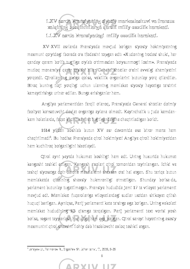  1.XV asrda Fransiyaning siyosiy markazlashuvi va fransuz xalqining bosqinchilarga qarshi milliy ozodlik harakati. 1.1.XV asrda Fransiyadagi milliy ozodlik harakati . XV-XVII asrlarda Fransiyada mavjud bo&#39;lgan siyosiy hokimiyatning mazmuni qo&#39;yidagi iborada o&#39;z ifodasini topgan edi: «Xudoning irodasi shuki, har qanday qaram bo&#39;lib tug&#39;ilga o&#39;ylab o&#39;tirmasdan bo&#39;ysunmog&#39;i lozim». Fransiyada mutloq monarxiya qaror topishi bilan General shtatlar o&#39;zini avvalgi ahamiyatini yo&#39;qotdi. Qirollarning o&#39;ziga qolsa, vakillik organlarini butunlay yo&#39;q qilardilar. Biroq buning iloji yo&#39;qligi uchun ularning mamlakat siyosiy hayotiga ta&#39;sirini kamaytirishga urinar edilar. Bunga erishganlar ham. Angliya parlamentidan farqli o&#39;laroq, Fransiyada General shtatlar doimiy faoliyat ko&#39;rsatuvchi davlat organiga aylana olmadi. Keyinchalik u juda kamdan- kam holatlarda, faqat kuchli zarurat tug&#39;ilgandagina chaqiriladigan bo&#39;ldi. 1614 yildan boshlab butun XV asr davomida esa biror marta ham chaqirilmadi 3 . Bu hodisa Fransiyada qirol hokimiyati Angliya qiroli hokimiyatidan ham kuchliroq boiganligini isbotlaydi. Qirol ayni paytda hukumat boshlig&#39;i ham edi. Uning huzurida hukumat kengashi tashkil etilgan. Kengash a&#39;zolari qirol tomonidan tayinlangan. Ichki va tashqi siyosatga doir barcha masalalarni shaxsan o&#39;zi hal etgan. Shu tariqa butun mamlakatda qirolning shaxsiy hukmronligi o&#39;rnatilgan. Shunday bo&#39;lsa-da, parlament butunlay tugatilmagan. Fransiya hududida jami 17 ta viloyat parlamenti mavjud edi. Mamlakat fuqarolariga viloyatlardagi sudlar ustidan shikoyat qilish huquqi berilgan. Ayniqsa, Parij parlamenti kata ta&#39;sirga ega bo&#39;lgan. Uning vakolati mamlakat hududining 1|3 qismga tarqalgan. Parij parlamenti taxt vorisi yosh bo&#39;lsa, regent tayyorlash huquqiga ham ega bo&#39;lgan. Qirol saroyi hayotining asosiy mazmunini qirol shaxsini ilohiy deb hisoblovchi axloq tashkil etgan. 3 Jo&#39;rayev U., Farmonov R., Ergashev Sh. Jahon tarixi, T., 2006, 6-26 6 