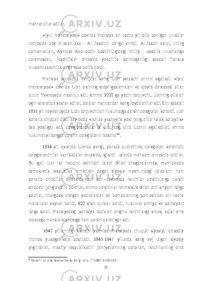 mehnat qilar edilar. «Iyul monarxiyasi» davrida Fransiya bir necha yil olib borilgan urushlar natijasida boy mustamlaka - Al Jazoirni qo&#39;lga kiritdi. Al-Jazoir xalqi, uning qahramonlari, Ayniqsa Abduqodir boshchiligidagi milliy - ozodlik urushlariga qaramasdan, Jazoirliklar o&#39;rtasida yakdillik bo&#39;lmaganligi sababli fransuz mustamlakachiliklariga tobe bo&#39;lib qoldi. Fransiya sanoatida Parijdan so&#39;ng Lion yetakchi o&#39;rnini egalladi. «Iyul monarxiyasi» davrida Lion o&#39;zining shoyi-gazlamalari va ajoyib do&#39;xobasi bilan butun Yevropada mashhur edi. Ammo 3000 ga yaqin to&#39;quvchi, ularning oilalari og&#39;ir sharoitda yashar edilar, bolalar mehnatidan keng foydalanilar edi. Shu sababli 1831 yil noyabr oyida Lion to&#39;quvchilari hukumatga qarshi qo&#39;zg&#39;olon ko&#39;tardi. ular ko&#39;tarib chiqqan qizil bayroqda «Ishlab yashaylik yoki jang qilib halok bo&#39;laylik» deb yozilgan edi. qo&#39;zg&#39;olonchilar 3 kun jang qilib Lionni egalladilar, ammo hukumat yuborgan qo&#39;shin qo&#39;zg&#39;olonni bostirdi 65 . 1834 yil aprelida Lionda yangi, yanada qudratliroq qo&#39;zg&#39;olon ko&#39;tarildi; qo&#39;zg&#39;olonchilar barrikadalar orqasida, g&#39;ishtli uylarda mahkam o&#39;rnashib oldilar. Bu gall ular ish haqqini oshirishi talabi Bilan chegaralanmay, mamlakatda demokratik respublika o&#39;rnatilsin degan siyosiy mazmundagi talablarni ham ko&#39;tarib chiqdilar. Shaharda olti kun davomida ishchilar qo&#39;shinlarga qarshi shiddatli janglar olib bordilar, ammo qo&#39;shinlar rahmsizlik Bilan artilleriyani ishga soldilar, cho&#39;g&#39;dek qizigan yadrolardan va bombalarning portlashidan bir necha mahallalar vayron bo&#39;ldi, 800 kishi qurbon bo&#39;ldi, hukumat armiya va politsiyani ishga soldi. Fransiyadagi politsiya taqiblari birgina ishchilarga emas, balki o&#39;rta tabaqaga mansub kishilarga ham qarshi qaratilgan edi. 1840 yillarning ikkinchi yarmida Fransiyada chuqUr siyosiy, iqtisodiy inqiroz yuzaga kela boshladi. 1846-1847 yillarda keng avj olgan siyosiy yig&#39;ilishlar, maxfiy respublikachi jamiyatlarining qarorlari, ishchilarning o&#39;rta 65 Narochniskiy A, Averyanov A. Yangi tarix. T. 1987. b-115-116. 60 