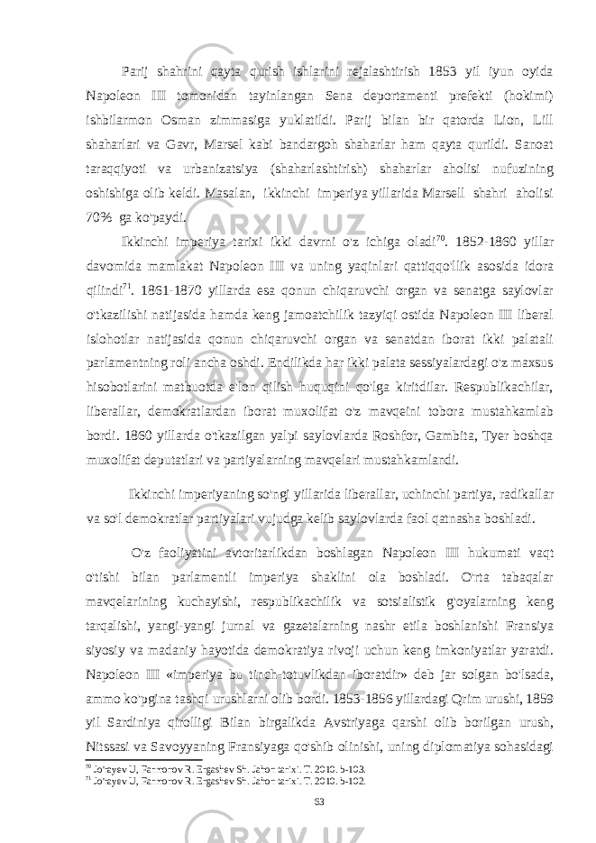 Parij shahrini qayta qurish ishlarini rejalashtirish 1853 yil iyun oyida Napoleon III tomonidan tayinlangan Sena deportamenti prefekti (hokimi) ishbilarmon Osman zimmasiga yuklatildi. Parij bilan bir qatorda Lion, Lill shaharlari va Gavr, Marsel kabi bandargoh shaharlar ham qayta qurildi. Sanoat taraqqiyoti va urbanizatsiya (shaharlashtirish) shaharlar aholisi nufuzining oshishiga olib keldi. Masalan, ikkinchi imperiya yillarida Marsell shahri aholisi 70% ga ko&#39;paydi. Ikkinchi imperiya tarixi ikki davrni o&#39;z ichiga oladi 70 . 1852-1860 yillar davomida mamlakat Napoleon III va uning yaqinlari qattiqqo&#39;llik asosida idora qilindi 71 . 1861-1870 yillarda esa qonun chiqaruvchi organ va senatga saylovlar o&#39;tkazilishi natijasida hamda keng jamoatchilik tazyiqi ostida Napoleon III liberal islohotlar natijasida qonun chiqaruvchi organ va senatdan iborat ikki palatali parlamentning roli ancha oshdi. Endilikda har ikki palata sessiyalardagi o&#39;z maxsus hisobotlarini matbuotda e&#39;lon qilish huquqini qo&#39;lga kiritdilar. Respublikachilar, liberallar, demokratlardan iborat muxolifat o&#39;z mavqeini tobora mustahkamlab bordi. 1860 yillarda o&#39;tkazilgan yalpi saylovlarda Roshfor, Gambita, Tyer boshqa muxolifat deputatlari va partiyalarning mavqelari mustahkamlandi. Ikkinchi imperiyaning so&#39;ngi yillarida liberallar, uchinchi partiya, radikallar va so&#39;l demokratlar partiyalari vujudga kelib saylovlarda faol qatnasha boshladi. O&#39;z faoliyatini avtoritarlikdan boshlagan Napoleon III hukumati vaqt o&#39;tishi bilan parlamentli imperiya shaklini ola boshladi. O&#39;rta tabaqalar mavqelarining kuchayishi, respublikachilik va sotsialistik g&#39;oyalarning keng tarqalishi, yangi-yangi jurnal va gazetalarning nashr etila boshlanishi Fransiya siyosiy va madaniy hayotida demokratiya rivoji uchun keng imkoniyatlar yaratdi. Napoleon III «imperiya bu tinch-totuvlikdan iboratdir» deb jar solgan bo&#39;lsada, ammo ko&#39;pgina tashqi urushlarni olib bordi. 1853-1856 yillardagi Qrim urushi, 1859 yil Sardiniya qirolligi Bilan birgalikda Avstriyaga qarshi olib borilgan urush, Nitssasi va Savoyyaning Fransiyaga qo&#39;shib olinishi, uning diplomatiya sohasidagi 70 Jo&#39;rayev U, Farmonov R. Ergashev Sh. Jahon tarixi. T. 2010. b-103. 71 Jo&#39;rayev U, Farmonov R. Ergashev Sh. Jahon tarixi. T. 2010. b-102. 63 