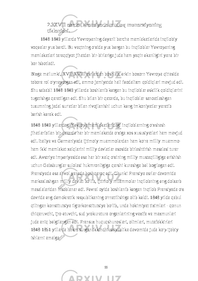 2.3XVII asrda Fransiyada mutloq monarxiyaning tiklanishi. 1848-1849 yillarda Yevropaning deyarli barcha mamlakatlarida inqilobiy voqealar yuz berdi. Bu vaqtning o&#39;zida yuz bergan bu inqiloblar Yevropaning mamlakatlari taraqqiyot jihatdan bir-birlariga juda ham yaqin ekanligini yana bir bor isbotladi. Bizga ma&#39;lumki, XVII-XVIII asrlardan boshlab, erkin bozorn Yevropa qit&#39;asida tobora rol o&#39;ynayotgan edi, ammo jamiyatda hali feodalizm qoldiqlari mavjud edi. Shu sababli 1848-1849 yillarda boshlanib ketgan bu inqiloblar eskilik qoldiqlarini tugatishga qaratilgan edi. Shu bilan bir qatorda, bu inqiloblar sanoatlashgan tuzumning jadal sur&#39;atlar bilan rivojlanishi uchun keng imkoniyatlar yaratib berish kerak edi. 1848-1849 yillardagi Yevropa mamlakatlaridagi inqiloblarning o&#39;xshash jihatlaribilan bir qatorda har bir mamlakatda o&#39;ziga xos xususiyatlari ham mavjud edi. Italiya va Germaniyada ijtimoiy muammolardan ham ko&#39;ra milliy muammo- ham ikki mamlakat xalqlarini milliy davlatlar asosida birlashtirish masalasi turar edi. Avstriya imperiyasida esa har bir xalq o&#39;zining milliy mustaqilligiga erishish uchun Gabsburglar sulolasi hukmronligiga qarshi kurashga bel bog&#39;lagan edi. Fransiyada esa ahvol yanada boshqaroq edi. Chunki Fransiya asrlar davomida markazlashgan milliy davlat bo&#39;lib, ijtimoiy muammolar inqilobning eng dolzarb masalalaridan hisoblanar edi. Fevral oyida boshlanib ketgan inqilob Fransiyada o&#39;z davrida eng demokratik respublikaning o&#39;rnatilishiga olib keldi. 1848 yilda qabul qilingan konstitutsiya ilg&#39;orkonstitutsiya bo&#39;lib, unda hokimiyat tizimlari - qonun chiqaruvchi, ijro etuvchi, sud prokuratura organlarining vazifa va mazmunlari juda aniq belgilangan edi. Fransuz huquqshunoslari, olimlari, mutafakkirlari 1848-1851 yillarda hukm surgan ikkinchi respublika davomida juda ko&#39;p ijobiy ishlarni amalga 66 