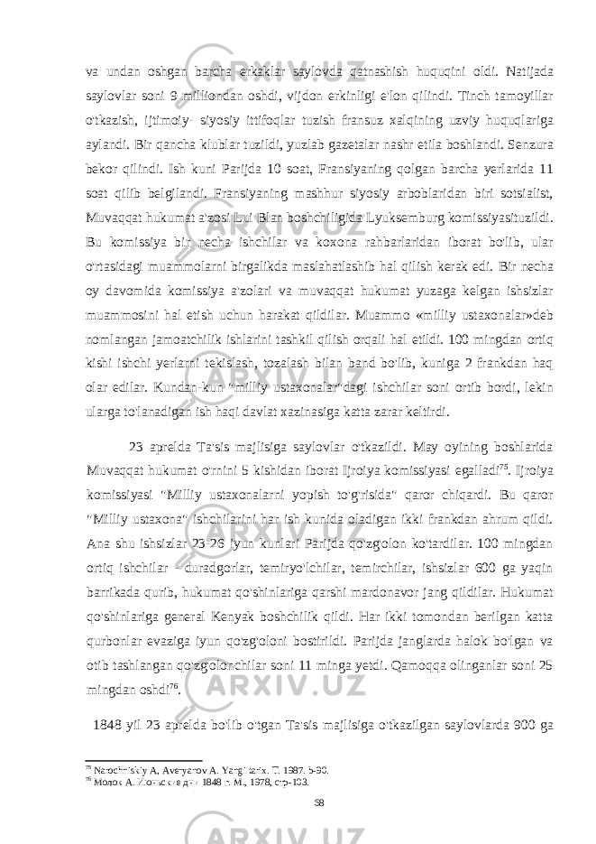 va undan oshgan barcha erkaklar saylovda qatnashish huquqini oldi. Natijada saylovlar soni 9 milliondan oshdi, vijdon erkinligi e&#39;lon qilindi. Tinch tamoyillar o&#39;tkazish, ijtimoiy- siyosiy ittifoqlar tuzish fransuz xalqining uzviy huquqlariga aylandi. Bir qancha klublar tuzildi, yuzlab gazetalar nashr etila boshlandi. Senzura bekor qilindi. Ish kuni Parijda 10 soat, Fransiyaning qolgan barcha yerlarida 11 soat qilib belgilandi. Fransiyaning mashhur siyosiy arboblaridan biri sotsialist, Muvaqqat hukumat a&#39;zosi Lui Blan boshchiligida Lyuksemburg komissiyasituzildi. Bu komissiya bir necha ishchilar va koxona rahbarlaridan iborat bo&#39;lib, ular o&#39;rtasidagi muammolarni birgalikda maslahatlashib hal qilish kerak edi. Bir necha oy davomida komissiya a&#39;zolari va muvaqqat hukumat yuzaga kelgan ishsizlar muammosini hal etish uchun harakat qildilar. Muammo «milliy ustaxonalar»deb nomlangan jamoatchilik ishlarini tashkil qilish orqali hal etildi. 100 mingdan ortiq kishi ishchi yerlarni tekislash, tozalash bilan band bo&#39;lib, kuniga 2 frankdan haq olar edilar. Kundan-kun &#34;milliy ustaxonalar&#34;dagi ishchilar soni ortib bordi, lekin ularga to&#39;lanadigan ish haqi davlat xazinasiga katta zarar keltirdi. 23 aprelda Ta&#39;sis majlisiga saylovlar o&#39;tkazildi. May oyining boshlarida Muvaqqat hukumat o&#39;rnini 5 kishidan iborat Ijroiya komissiyasi egalladi 75 . Ijroiya komissiyasi &#34;Milliy ustaxonalarni yopish to&#39;g&#39;risida&#34; qaror chiqardi. Bu qaror &#34;Milliy ustaxona&#34; ishchilarini har ish kunida oladigan ikki frankdan ahrum qildi. Ana shu ishsizlar 23-26 iyun kunlari Parijda qo&#39;zg&#39;olon ko&#39;tardilar. 100 mingdan ortiq ishchilar - duradgorlar, temiryo&#39;lchilar, temirchilar, ishsizlar 600 ga yaqin barrikada qurib, hukumat qo&#39;shinlariga qarshi mardonavor jang qildilar. Hukumat qo&#39;shinlariga general Kenyak boshchilik qildi. Har ikki tomondan berilgan katta qurbonlar evaziga iyun qo&#39;zg&#39;oloni bostirildi. Parijda janglarda halok bo&#39;lgan va otib tashlangan qo&#39;zg&#39;olonchilar soni 11 minga yetdi. Qamoqqa olinganlar soni 25 mingdan oshdi 76 . 1848 yil 23 aprelda bo&#39;lib o&#39;tgan Ta&#39;sis majlisiga o&#39;tkazilgan saylovlarda 900 ga 75 Narochniskiy A, Averyanov A. Yangi tarix. T. 1987. b-90. 76 Молок А. Июньские дни 1848 г. М., 1978, стр-103. 68 