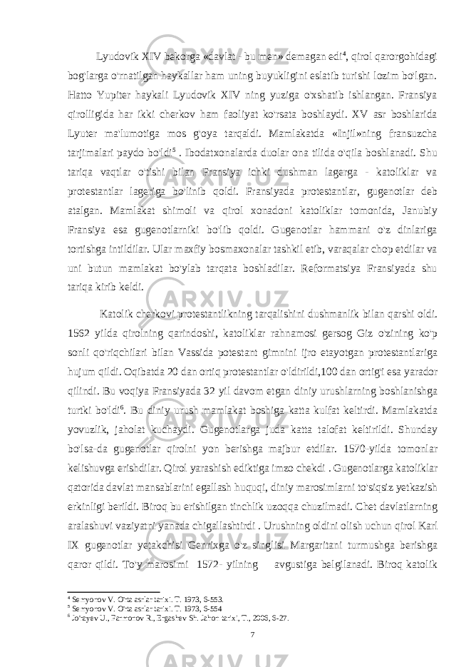 Lyudovik XIV bekorga «davlat - bu men» demagan edi 4 , qirol qarorgohidagi bog&#39;larga o&#39;rnatilgan haykallar ham uning buyukligini eslatib turishi lozim bo&#39;lgan. Hatto Yupiter haykali Lyudovik XIV ning yuziga o&#39;xshatib ishlangan. Fransiya qirolligida har ikki cherkov ham faoliyat ko&#39;rsata boshlaydi. XV asr boshlarida Lyuter ma&#39;lumotiga mos g&#39;oya tarqaldi. Mamlakatda «Injil»ning fransuzcha tarjimalari paydo bo&#39;ldi 5 . Ibodatxonalarda duolar ona tilida o&#39;qila boshlanadi. Shu tariqa vaqtlar o&#39;tishi bilan Fransiya ichki dushman lagerga - katoliklar va protestantlar lageriga bo&#39;linib qoldi. Fransiyada protestantlar, gugenotlar deb atalgan. Mamlakat shimoli va qirol xonadoni katoliklar tomonida, Janubiy Fransiya esa gugenotlarniki bo&#39;lib qoldi. Gugenotlar hammani o&#39;z dinlariga tortishga intildilar. Ular maxfiy bosmaxonalar tashkil etib, varaqalar chop etdilar va uni butun mamlakat bo&#39;ylab tarqata boshladilar. Reformatsiya Fransiyada shu tariqa kirib keldi. Katolik cherkovi protestantlikning tarqalishini dushmanlik bilan qarshi oldi. 1562 yilda qirolning qarindoshi, katoliklar rahnamosi gersog Giz o&#39;zining ko&#39;p sonli qo&#39;riqchilari bilan Vassida potestant gimnini ijro etayotgan protestantlariga hujum qildi. Oqibatda 20 dan ortiq protestantlar o&#39;ldirildi,100 dan ortig&#39;i esa yarador qilindi. Bu voqiya Fransiyada 32 yil davom etgan diniy urushlarning boshlanishga turtki bo&#39;ldi 6 . Bu diniy urush mamlakat boshiga katta kulfat keltirdi. Mamlakatda yovuzlik, jaholat kuchaydi. Gugenotlarga juda katta talofat keltirildi. Shunday bo&#39;lsa-da gugenotlar qirolni yon berishga majbur etdilar. 1570-yilda tomonlar kelishuvga erishdilar. Qirol yarashish ediktiga imzo chekdi . Gugenotlarga katoliklar qatorida davlat mansablarini egallash huquqi, diniy marosimlarni to&#39;siqsiz yetkazish erkinligi berildi. Biroq bu erishilgan tinchlik uzoqqa chuzilmadi. Chet davlatlarning aralashuvi vaziyatni yanada chigallashtirdi . Urushning oldini olish uchun qirol Karl IX gugenotlar yetakchisi Genrixga o&#39;z singlisi Margaritani turmushga berishga qaror qildi. To&#39;y marosimi 1572- yilning avgustiga belgilanadi. Biroq katolik 4 Semyonov V. O&#39;rta asrlar tarixi. T. 1973, 6-553. 5 Semyonov V. O&#39;rta asrlar tarixi. T. 1973, 6-554 6 Jo&#39;rayev U., Farmonov R., Ergashev Sh. Jahon tarixi, T., 2006, 6-27. 7 