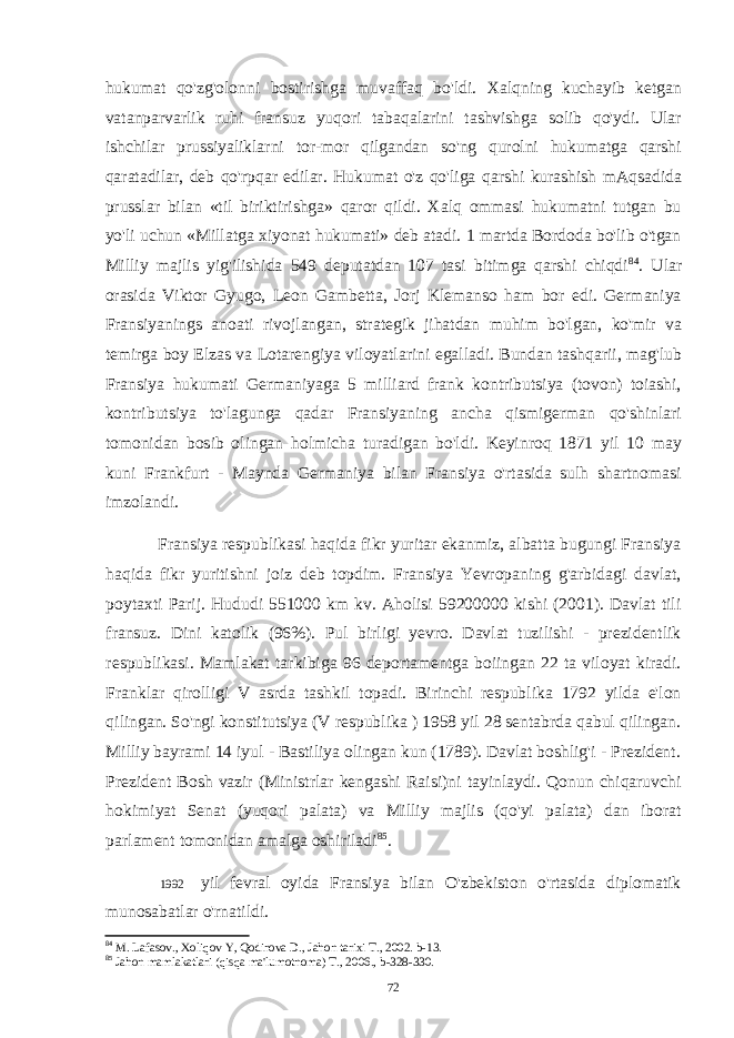 hukumat qo&#39;zg&#39;olonni bostirishga muvaffaq bo&#39;ldi. Xalqning kuchayib ketgan vatanparvarlik ruhi fransuz yuqori tabaqalarini tashvishga solib qo&#39;ydi. Ular ishchilar prussiyaliklarni tor-mor qilgandan so&#39;ng qurolni hukumatga qarshi qaratadilar, deb qo&#39;rpqar edilar. Hukumat o&#39;z qo&#39;liga qarshi kurashish mAqsadida prusslar bilan «til biriktirishga» qaror qildi. Xalq ommasi hukumatni tutgan bu yo&#39;li uchun «Millatga xiyonat hukumati» deb atadi. 1 martda Bordoda bo&#39;lib o&#39;tgan Milliy majlis yig&#39;ilishida 549 deputatdan 107 tasi bitimga qarshi chiqdi 84 . Ular orasida Viktor Gyugo, Leon Gambetta, Jorj Klemanso ham bor edi. Germaniya Fransiyanings anoati rivojlangan, strategik jihatdan muhim bo&#39;lgan, ko&#39;mir va temirga boy Elzas va Lotarengiya viloyatlarini egalladi. Bundan tashqarii, mag&#39;lub Fransiya hukumati Germaniyaga 5 milliard frank kontributsiya (tovon) toiashi, kontributsiya to&#39;lagunga qadar Fransiyaning ancha qismigerman qo&#39;shinlari tomonidan bosib olingan holmicha turadigan bo&#39;ldi. Keyinroq 1871 yil 10 may kuni Frankfurt - Maynda Germaniya bilan Fransiya o&#39;rtasida sulh shartnomasi imzolandi. Fransiya respublikasi haqida fikr yuritar ekanmiz, albatta bugungi Fransiya haqida fikr yuritishni joiz deb topdim. Fransiya Yevropaning g&#39;arbidagi davlat, poytaxti Parij. Hududi 551000 km kv. Aholisi 59200000 kishi (2001). Davlat tili fransuz. Dini katolik (96%). Pul birligi yevro. Davlat tuzilishi - prezidentlik respublikasi. Mamlakat tarkibiga 96 deportamentga boiingan 22 ta viloyat kiradi. Franklar qirolligi V asrda tashkil topadi. Birinchi respublika 1792 yilda e&#39;lon qilingan. So&#39;ngi konstitutsiya (V respublika ) 1958 yil 28 sentabrda qabul qilingan. Milliy bayrami 14 iyul - Bastiliya olingan kun (1789). Davlat boshlig&#39;i - Prezident. Prezident Bosh vazir (Ministrlar kengashi Raisi)ni tayinlaydi. Qonun chiqaruvchi hokimiyat Senat (yuqori palata) va Milliy majlis (qo&#39;yi palata) dan iborat parlament tomonidan amalga oshiriladi 85 . 1992 yil fevral oyida Fransiya bilan O&#39;zbekiston o&#39;rtasida diplomatik munosabatlar o&#39;rnatildi. 84 M. Lafasov., Xoliqov Y, Qodirova D., Jahon tarixi T., 2002. b-13. 85 Jahon mamlakatlari (qisqa ma&#39;lumotnoma) T., 2006., b-328-330. 72 