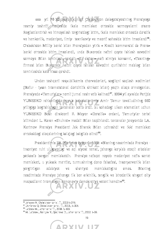 1993 yil 28-30 oktabr kunlari O&#39;zbekiston delegatsiyasining Fransiyaga rasmiy tashrifi natijasida ikala mamlakat o&#39;rtasida sarmoyalarni o&#39;zaro Rag&#39;batlantirish va himoyalash to&#39;g&#39;risidagi bitim, ikala mamlakat o&#39;rtasida do&#39;stlik va hamkorlik, madaniyat, ilmiy- texnikaviy va maorif sohasida bitim imzolandi 86 . O&#39;zbekiston Milliy banki bilan Fransiyadan yirik « Kredit kommersial de Frans» banki o&#39;rtasida bitim imzolandi, unda Buxoroda neftni qayta ishlash zavodini sarmoya Bilan taminlash, taniqli «Elf-akiten» neft ximiya konserni, «Texning» firmasi bilan Buxoroda neftni qayta ishlash zavodini qurilishini mablag&#39; bilan taminlashda kata hissa qo&#39;shdi. Undan tashqarii respublikamiz chorvadorlari, sogiiqni saqlash xodimlari (Bofur - ipsen internatsional dorichilik shirkati bilan) yaqin aloqa o&#39;rnatganlar. Fransiyada «Temuriylar» nomli jurnal nashr etib kelinadi 87 . 1994 yil aprelda Parijda YUNESKO rahbarligida buyuk bobokalonimiz Amir Temur tavalludining 660 yilligiga bag&#39;ishlangan tantanalar boiib o&#39;tdi. bu sohadagi ulkan xizmatlari uchun YUNESKO Bosh direktorii F. Mayor «Do&#39;stlik» ordeni, Temuriylar tarixi bilimdoni L. Keren «Shuhrat» medali Bilan taqdirlandi. tantanalar jarayonida LA. Karimov Fransiya Prezidenti Jak Sherak Bilan uchrashdi va ikki mamlakat o&#39;rtaksidagi aloqalarining kelajagi belgilab olindi 88 . Prezidentimiz LA. Karimov aytganlaridek: «Bizning nazarimizda Fransiya - insoniyat ruhi ulug&#39;vorligi va aql ziyosi ramzi, jahonga ko&#39;plab atoqli arboblar yetkazib bergan mamlakatdir. Fransiya nafaqat noyob madaniyat nafis san&#39;at mamlakati, u yuksak ma&#39;rifat, turmushning dono falsafasi, insonparvarlik bilan yo&#39;g&#39;irilgan adabiyot va she&#39;riyat mamlakatigina emas. Bizning nazdimizda Fransiya jahonga ilk bor erkinlik, tenglik va birodarlik singari oliy maqsadlarni in&#39;om etgan zamonaviy demokratiya vatani hamdir» 89 . 86 Jo&#39;rayev N. O&#39;zbekiston tarixi. T., 2003 b-275. 87 Usmonov Q. O&#39;zbekiston tarixi. T., 2003., b-305. 88 Lafasov M., Jahon tarixi T., 2008. b-199. 89 M. Lafasov., Xoliqov Y, Qodirova D., Jahon tarixi T., 2002. b-39. 73 