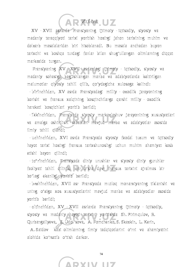  Xulosa XV - XVII asrlarda Fransiyaning ijtimoiy - iqtisodiy, siyosiy va madaniy taraqqiyoti tarixi yoritish hozirgi jahon tarixining muhim va dolzarb masalalaridan biri hisoblanadi. Bu masala anchadan buyon tarixchi va boshqa turdagi fanlar bilan shug’ullangan olimlarning diqqat markazida turgan. Fransiyaning XV - XVII asrlardagi ijtimoiy - iqtisodiy, siyosiy va madaniy sohasiga bag’ishlangan manba va adabiyotlarda keltirilgan malumotlar qiyosiy tahlil qilib, qo’ydagicha xulosaga kelindi: - birinchidan, XV asrda Fransiyadagi milliy - ozodlik jarayonining borishi va fransuz xalqining bosqinchilarga qarshi milliy - ozodlik harakati bosqichlari yoritib berildi; - ikkinchidan, Fransiyada siyosiy markazlashuv jarayonining xususiyatlari va amalga oshirilishi sabablari mavjud manba va adabiyotlar asosida ilmiy tahlil qilindi; - uchinchidan, XVI asrda Fransiyada siyosiy feodal tuzum va iqtisodiy hayot tarixi hozirgi fransuz tarixshunosligi uchun muhim ahamiyat kasb etishi bayon qilindi; - to’rinchidan, Fransiyada diniy urushlar va siyosiy diniy guruhlar faoliyati tahlil qilinib, ular o’sha davr fransuz tarixini ajralmas bir bo’lagi ekanligi yoritib berildi; - beshinchidan, XVII asr Fransiyada mutloq monarxiyaning tiklanishi va uning o’ziga xos xususiyatlarini mavjud manba va adabiyodlar asosida yoritib berildi; - oltinchidan, XV - XVII asrlarda Fransiyaning ijtimoiy - iqtisodiy, siyosiy va madaniy hayoti tarixini yoritishda Sh. Pirimqulov, R. Qurbangaliyeva , Z. Udol’sova, A. Fomchenko, S. Skazkin, L. Kerin, A. Saidov kabi olimlarning ilmiy tadqiqotlarini o’rni va ahamiyatini alohida ko’rsatib o’tish darkor. 74 