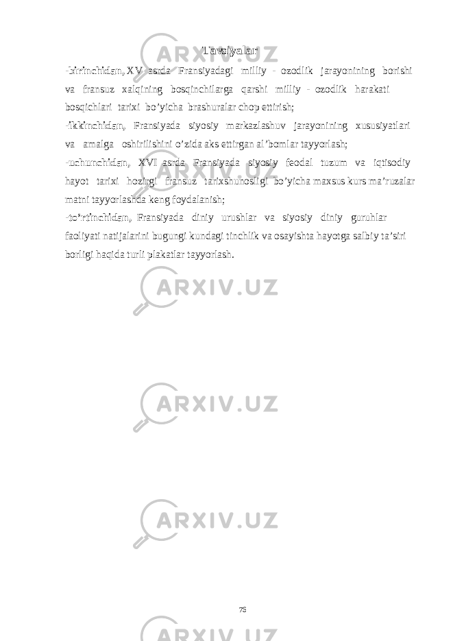  Tavsiyalar - birinchidan, XV asrda Fransiyadagi milliy - ozodlik jarayonining borishi va fransuz xalqining bosqinchilarga qarshi milliy - ozodlik harakati bosqichlari tarixi bo’yicha brashuralar chop ettirish; - ikkinchidan, Fransiyada siyosiy markazlashuv jarayonining xususiyatlari va amalga oshirilishini o’zida aks ettirgan al’bomlar tayyorlash; - uchunchidan, XVI asrda Fransiyada siyosiy feodal tuzum va iqtisodiy hayot tarixi hozirgi fransuz tarixshunosligi bo’yicha maxsus kurs ma’ruzalar matni tayyorlashda keng foydalanish; -to’rtinchidan, Fransiyada diniy urushlar va siyosiy diniy guruhlar faoliyati natijalarini bugungi kundagi tinchlik va osayishta hayotga salbiy ta’siri borligi haqida turli plakatlar tayyorlash. 76 