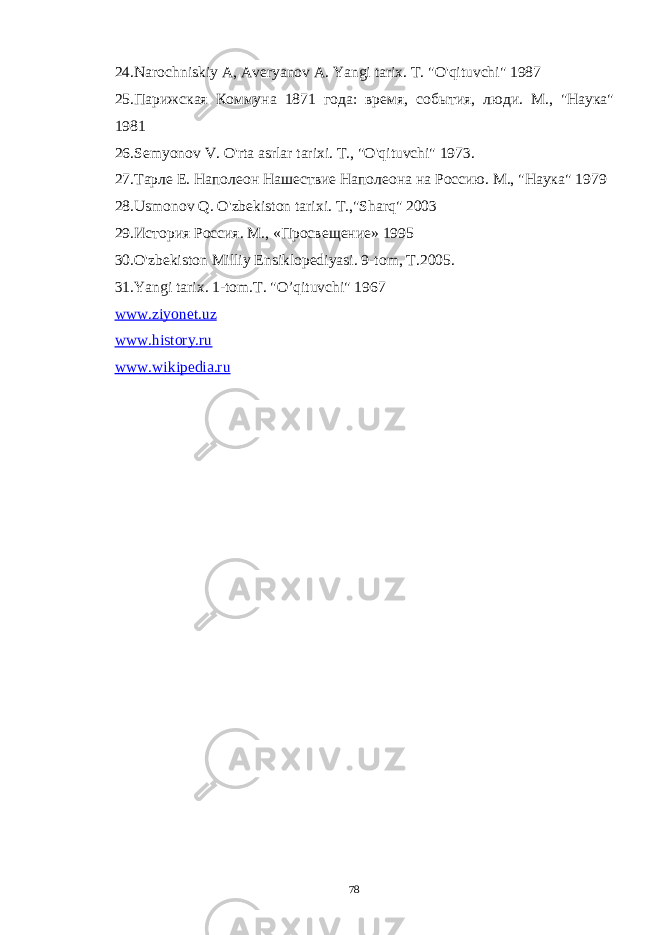 24. Narochniskiy A , Averyanov A . Yangi tarix . T. &#34;O&#39;qituvchi&#34; 1987 25.Парижская Коммуна 1871 года: время, события, люди. М., &#34;Наука&#34; 1981 26.Semyonov V . O &#39; rta asrlar tarixi . Т., &#34;O&#39;qituvchi&#34; 1973. 27.Тарле Е. Наполеон Нашествие Наполеона на Россию. М., &#34;Наука&#34; 1979 28. Usmonov Q . O &#39; zbekiston tarixi . T .,&#34; Sharq &#34; 2003 29. История Россия. М., «Просвещение» 1995 30.O&#39;zbekiston Milliy Ensiklopediyasi. 9-tom, T.2005. 31.Yangi tarix. 1-tom.T. &#34;O’qituvchi&#34; 1967 www.ziyonet.uz www.history.ru www.wikipedia.ru 78 