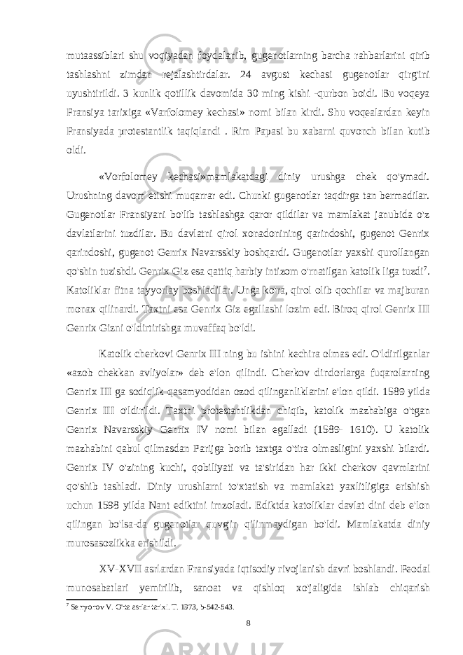 mutaassiblari shu voqiyadan foydalanib, gugenotlarning barcha rahbarlarini qirib tashlashni zimdan rejalashtirdalar. 24 avgust kechasi gugenotlar qirg&#39;ini uyushtirildi. 3 kunlik qotillik davomida 30 ming kishi -qurbon boidi. Bu voqeya Fransiya tarixiga «Varfolomey kechasi» nomi bilan kirdi. Shu voqealardan keyin Fransiyada protestantlik taqiqlandi . Rim Papasi bu xabarni quvonch bilan kutib oldi. «Vorfolomey kechasi»mamlakatdagi diniy urushga chek qo&#39;ymadi. Urushning davom etishi muqarrar edi. Chunki gugenotlar taqdirga tan bermadilar. Gugenotlar Fransiyani bo&#39;lib tashlashga qaror qildilar va mamlakat janubida o&#39;z davlatlarini tuzdilar. Bu davlatni qirol xonadonining qarindoshi, gugenot Genrix qarindoshi, gugenot Genrix Navarsskiy boshqardi. Gugenotlar yaxshi qurollangan qo&#39;shin tuzishdi. Genrix Giz esa qattiq harbiy intizom o&#39;rnatilgan katolik liga tuzdi 7 . Katoliklar fitna tayyorlay boshladilar. Unga ko&#39;ra, qirol olib qochilar va majburan monax qilinardi. Taxtni esa Genrix Giz egallashi lozim edi. Biroq qirol Genrix III Genrix Gizni o&#39;ldirtirishga muvaffaq bo&#39;ldi. Katolik cherkovi Genrix III ning bu ishini kechira olmas edi. O&#39;ldirilganlar «azob chekkan avliyolar» deb e&#39;lon qilindi. Cherkov dindorlarga fuqarolarning Genrix III ga sodiqlik qasamyodidan ozod qilinganliklarini e&#39;lon qildi. 1589 yilda Genrix III o&#39;ldirildi. Taxtni protestantlikdan chiqib, katolik mazhabiga o&#39;tgan Genrix Navarsskiy Genrix IV nomi bilan egalladi (1589- 1610). U katolik mazhabini qabul qilmasdan Parijga borib taxtga o&#39;tira olmasligini yaxshi bilardi. Genrix IV o&#39;zining kuchi, qobiliyati va ta&#39;siridan har ikki cherkov qavmlarini qo&#39;shib tashladi. Diniy urushlarni to&#39;xtatish va mamlakat yaxlitligiga erishish uchun 1598 yilda Nant ediktini imzoladi. Ediktda katoliklar davlat dini deb e&#39;lon qilingan bo&#39;lsa-da gugenotlar quvg&#39;in qilinmaydigan bo&#39;ldi. Mamlakatda diniy murosasozlikka erishildi. XV-XVII asrlardan Fransiyada iqtisodiy rivojlanish davri boshlandi. Feodal munosabatlari yemirilib, sanoat va qishloq xo&#39;jaligida ishlab chiqarish 7 Semyonov V. O&#39;rta asrlar tarixi. T. 1973, b-542-543. 8 