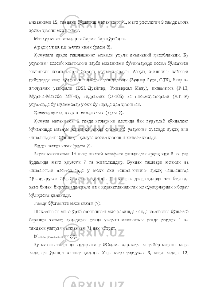 механизми 15, тандани бўшатиш механизми 21, мато ростлагич 9 ҳамда милк ҳосил қилиш механизми. Мазкур механизмларни бирма-бир кўрайлик. Арқоқ ташлаш механизми (расм-8). Ҳомузага арқоқ ташлашнинг мокили усули анъанавий ҳисобланади. Бу усулнинг асосий камчилиги зарба механизми бўғинларида ҳосил бўладиган инерцион юкламаларга боғлиқ муаммолардир. Арқоқ отишнинг кейинги пайтларда кенг қўлланиш олаётган ташлагичли (Зулцер-Рути, СТБ), бикр ва эгилувчан рапирали (DSL-Драйпер, Универсал Ивер), пневматик (Р-10, Мурата-Максбо MY-S), гидравлик (G-105) ва пневморапирали (АТПР) усулларда бу муаммолар у ёки бу тарзда ҳал қилинган. Ҳомуза ҳосил қилиш механизми (расм 7). Ҳомуза механизми 5 танда ипларини алоҳида ёки гуруҳлаб кўндаланг йўналишда маълум кетма-кетликда силжитиб уларнинг орасида арқоқ ипи ташланадиган бўшлиқ – ҳомуза ҳосил қилишга хизмат қилади. Батан механизми (расм-7). Батан механизми 15 нинг асосий вазифаси ташланган арқоқ ипи 6 ни тиғ ёрдамида мато қирғоғи 7 га жипслашдир. Бундан ташқари мокили ва ташлагичли дастгоҳларда у моки ёки ташлагичнинг арқоқ ташлашида йўналтирувчи бўлиб хизмат қилади. Пневматик дастгоҳларда эса батанда ҳаво билан биргаликда арқоқ ипи ҳаракатланадиган конфузорлардан иборат йўл ҳосил қилинади. Танда бўшатиш механизми (7). Шаклланган мато ўраб олинишига мос равишда танда ипларини бўшатиб беришга хизмат қиладиган танда узатиш механизми танда ғалтаги 1 ва тандани узатувчи механизм 21 дан иборат. Мато ростлагич (7). Бу механизм танда ипларининг бўйлама ҳаракати ва тайёр матони мато валигига ўрашга хизмат қилади. Унга мато тортувчи 9, мато валиги 12, 