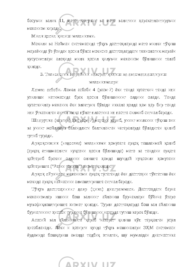 босувчи валик 11, мато тортувчи ва мато валигини ҳаракатлантирувчи механизм киради. Милк ҳосил қилиш механизми. Мокили ва Нойман системасида тўқув дастгоҳларида мато милки тўқиш жараёнида ўз-ўзидан ҳосил бўлса мокисиз дастгоҳлардаги технологик жараён хусусиятлари алоҳида милк ҳосил қилувчи механизм бўлишини талаб қилади. 3. Технологик жараённи назорат қилиш ва автоматлаштириш механизмлари Ламел асбоби. Ламел асбоби 4 (расм-7) ёки танда кузаткич танда ипи узилиши натижасида брак ҳосил бўлишининг олдини олади. Танда кузаткичлар механик ёки электрик бўлади иккала ҳолда ҳам ҳар бир танда ипи ўтказилган енгил юпқа пўлат пластина ип пастга силжиб сигнал беради. Шпарутка (кергич) 13 (расм-7) матони кериб, унинг милкини тўқиш эни ва унинг жойлашув баландлиги белгиланган чегараларда бўладиган қилиб тутиб туради. Арқоқсизлик (недосека) механизми ҳомузага арқоқ ташланмай қолиб (арқоқ етишмаслиги нуқсони ҳосил бўлишида) мато ва тандани орқага қайтариб бракни олдини олишга ҳамда шундай нуқсонли ҳомузани қайтаришга (“Разни топиш”) хизмат қилади. Арқоқ айричаси механизми арқоқ тугаганда ёки дастгоҳни тўхтатиш ёки мокида арқоқ найчасини алмаштиришга сигнал беради. Тўқув дастгоҳининг давр (цикл) диаграммаси. Дастгоҳдаги барча механизмлар ишини бош валнинг айланиш бурчаклари бўйича ўзаро мувофиқлаштиришга хизмат қилади. Турли дастгоҳларда бош вал айланиш бурчагининг ҳисоби турлича бўлишини назарда тутиш керак бўлади. Асосий вал айланишига қараб назорат қилиш кўп тарқалган усул ҳисобланади. Лёки н ҳозирги кунда тўқув машиналари ЭҲМ системаси ёрдамида бошқариш амалда тадбиқ этилган, шу жумладан диагностика 