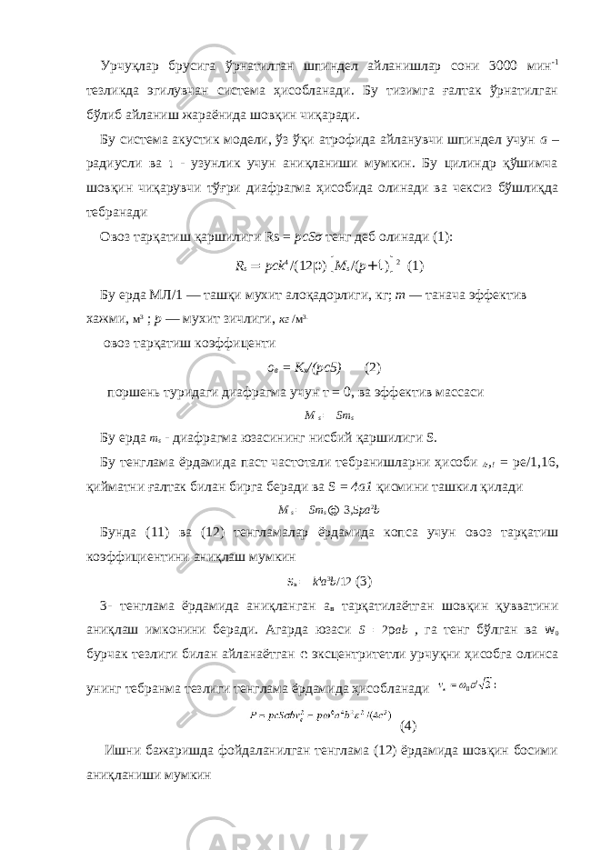 Урчуқлар брусига ўрнатилган шпиндел айланишлар сони 3000 мин -1 тезликда эгилувчан система ҳисобланади. Бу тизимга ғалтак ўрнатилган бўлиб айланиш жараёнида шовқин чиқаради. Бу система акустик модели, ўз ўқи атрофида айланувчи шпиндел учун а – радиусли ва ι - узунлик учун аниқланиши мумкин. Бу цилиндр қўшимча шовқин чиқарувчи тўғри диафрагма ҳисобида олинади ва чексиз бўшлиқда тебранади Овоз тарқатиш қаршилиги Rs = рсSσ тенг деб олинади (1): R s = pck 4 /(12 p ) [ M s /( p + t ) ] 2 (1) Бу ерда МЛ /1 — ташқи мухит алоқадорлиги , кг ; т — танача эффектив хажми , м 3 ; р — мухит зичлиги , кг / м 3. овоз тарқатиш коэффиценти о в = К х /(рс5) (2) поршень туридаги диафрагма учун т = 0, ва эффектив массаси М s = Sm s Бу ерда m s - диафрагма юзасининг нисбий қаршилиги S. Бу тенглама ёрдамида паст частотали тебранишларни ҳисоби /г , ! = ре/1,16, қийматни ғалтак билан бирга беради ва S = 4а1 қисмини ташкил қилади М s = Sm s @ 3,5 pa 2 b Бунда (11) ва (12) тенгламалар ёрдамида копса учун овоз тарқатиш коэффициентини аниқлаш мумкин s в = k 4 a 3 b /12 (3) 3- тенглама ёрдамида аниқланган а в тарқатилаётган шовқин қувватини аниқлаш имконини беради. Агарда юзаси S = 2 p ab , га тенг бўлган ва w 0 бурчак тезлиги билан айланаётган e эксцентритетли урчуқни ҳисобга олинса унинг тебранма тезлиги тенглама ёрдамида ҳисобланади (4) Ишни бажаришда фойдаланилган тенглама (12) ёрдамида шовқин босими аниқланиши мумкин 