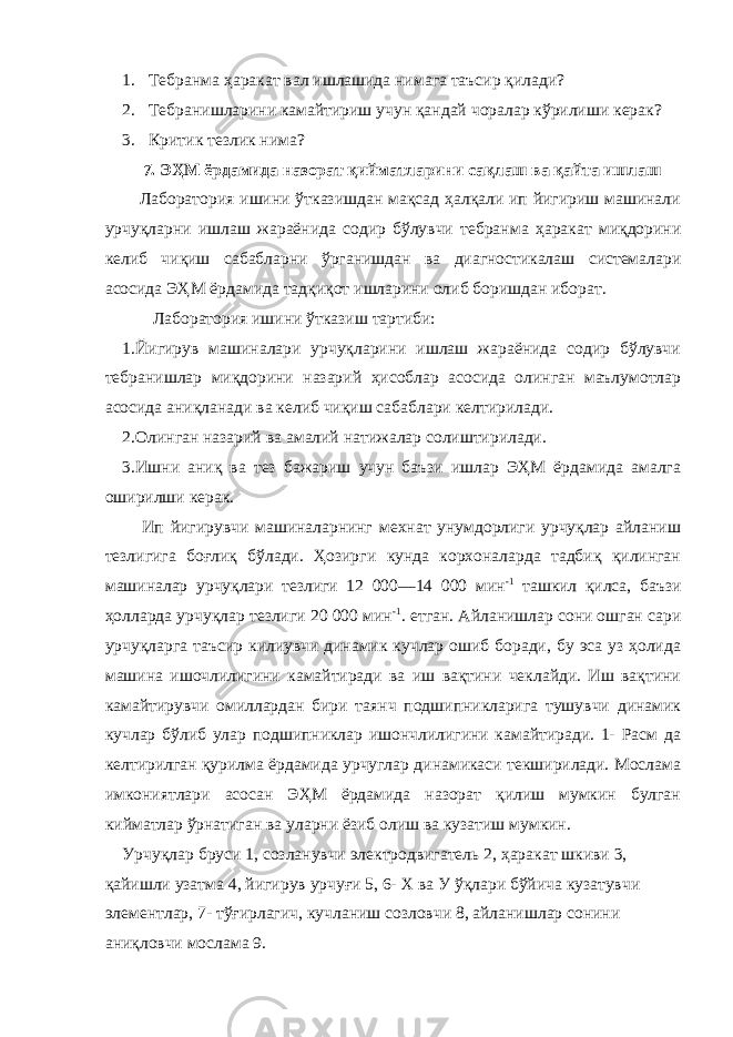 1. Тебранма ҳаракат вал ишлашида нимага таъсир қилади? 2. Тебранишларини камайтириш учун қандай чоралар кўрилиши керак? 3. Критик тезлик нима? 7. ЭҲМ ёрдамида назорат қийматларини сақлаш ва қайта ишлаш Лаборатория ишини ўтказишдан мақсад ҳалқали ип йигириш машинали урчуқларни ишлаш жараёнида содир бўлувчи тебранма ҳаракат миқдорини келиб чиқиш сабабларни ўрганишдан ва диагностикалаш системалари асосида ЭҲМ ёрдамида тадқиқот ишларини олиб боришдан иборат. Лаборатория ишини ўтказиш тартиби: 1.Йигирув машиналари урчуқларини ишлаш жараёнида содир бўлувчи тебранишлар миқдорини назарий ҳисоблар асосида олинган маълумотлар асосида аниқланади ва келиб чиқиш сабаблари келтирилади. 2.Олинган назарий ва амалий натижалар солиштирилади. 3.Ишни аниқ ва тез бажариш учун баъзи ишлар ЭҲМ ёрдамида амалга оширилши керак. Ип йигирувчи машиналарнинг мехнат унумдорлиги урчуқлар айланиш тезлигига боғлиқ бўлади. Ҳозирги кунда корхоналарда тадбиқ қилинган машиналар урчуқлари тезлиги 12 000—14 000 мин -1 ташкил қилса, баъзи ҳолларда урчуқлар тезлиги 20 000 мин -1 . етган. Айланишлар сони ошган сари урчуқларга таъсир килиувчи динамик кучлар ошиб боради, бу эса уз ҳолида машина ишочлилигини камайтиради ва иш вақтини чеклайди. Иш вақтини камайтирувчи омиллардан бири таянч подшипникларига тушувчи динамик кучлар бўлиб улар подшипниклар ишончлилигини камайтиради. 1- Расм да келтирилган қурилма ёрдамида урчуглар динамикаси текширилади. Мослама имкониятлари асосан ЭҲМ ёрдамида назорат қилиш мумкин булган кийматлар ўрнатиган ва уларни ёзиб олиш ва кузатиш мумкин. Урчуқлар бруси 1, созланувчи электродвигатель 2, ҳаракат шкиви 3, қайишли узатма 4, йигирув урчуғи 5, 6- Х ва У ўқлари бўйича кузатувчи элементлар, 7- тўғирлагич, кучланиш созловчи 8, айланишлар сонини аниқловчи мослама 9. 