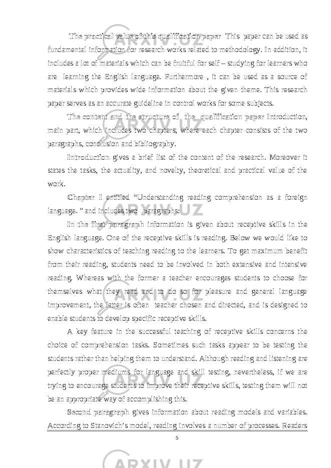  The practical value of this qualification paper This paper can be used as fundamental information for research works related to methodology. In addition, it includes a lot of materials which can be fruitful for self – studying for learners who are learning the English language. Furthermore , it can be used as a source of materials which provides wide information about the given theme. This research paper serves as an accurate guideline in control works for some subjects. The content and the structure of the qualification paper Introduction, main part, which includes two chapters, where each chapter consists of the two paragraphs, conclusion and bibliography. Introduction gives a brief list of the content of the research. Moreover it states the tasks, the actuality, and novelty, theoretical and practical value of the work. Chapter I entitled “ Understanding reading comprehension as a foreign language . ” and includes two paragraphs: In the first paragraph information is given about receptive skills in the English language. One of the receptive skills is reading. Below we would like to show characteristics of teaching reading to the learners. To get maximum benefit from their reading, students need to be involved in both extensive and intensive reading. Whereas with the former a teacher encourages students to choose for themselves what they read and to do so for pleasure and general language improvement, the latter is often teacher chosen and directed, and is designed to enable students to develop specific receptive skills. A key feature in the successful teaching of receptive skills concerns the choice of comprehension tasks. Sometimes such tasks appear to be testing the students rather than helping them to understand. Although reading and listening are perfectly proper mediums for language and skill testing, nevertheless, if we are trying to encourage students to improve their receptive skills, testing them will not be an appropriate way of accomplishing this. Second paragraph gives information about r eading models and variables. According to Stanovich’s model, reading involves a number of processes. Readers 5 