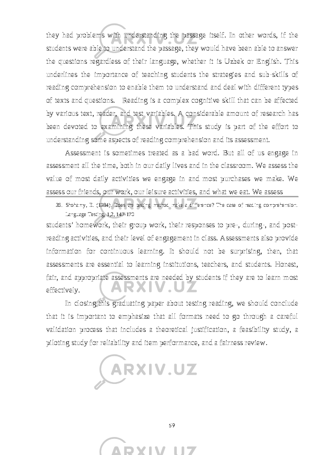 they had problems with understanding the passage itself. In other words, if the students were able to understand the passage, they would have been able to answer the questions regardless of their language, whether it is Uzbek or English. This underlines the importance of teaching students the strategies and sub-skills of reading comprehension to enable them to understand and deal with different types of texts and questions. Reading is a complex cognitive skill that can be affected by various text, reader, and test variables. A considerable amount of research has been devoted to examining these variables. This study is part of the effort to understanding some aspects of reading comprehension and its assessment. Assessment is sometimes treated as a bad word. But all of us engage in assessment all the time, both in our daily lives and in the classroom. We assess the value of most daily activities we engage in and most purchases we make. We assess our friends, our work, our leisure activities, and what we eat. We assess 36. Shohamy, E. (1984). Does the testing method make a difference? The case of reading comprehension. Language Testing, 1,2, 147-170 students’ homework, their group work, their responses to pre-, during-, and post- reading activities, and their level of engagement in class. Assessments also provide information for continuous learning. It should not be surprising, then, that assessments are essential to learning institutions, teachers, and students. Honest, fair, and appropriate assessments are needed by students if they are to learn most effectively. In closing this graduating paper about testing reading, we should conclude that it is important to emphasize that all formats need to go through a careful validation process that includes a theoretical justification, a feasibility study, a piloting study for reliability and item performance, and a fairness review. 59 