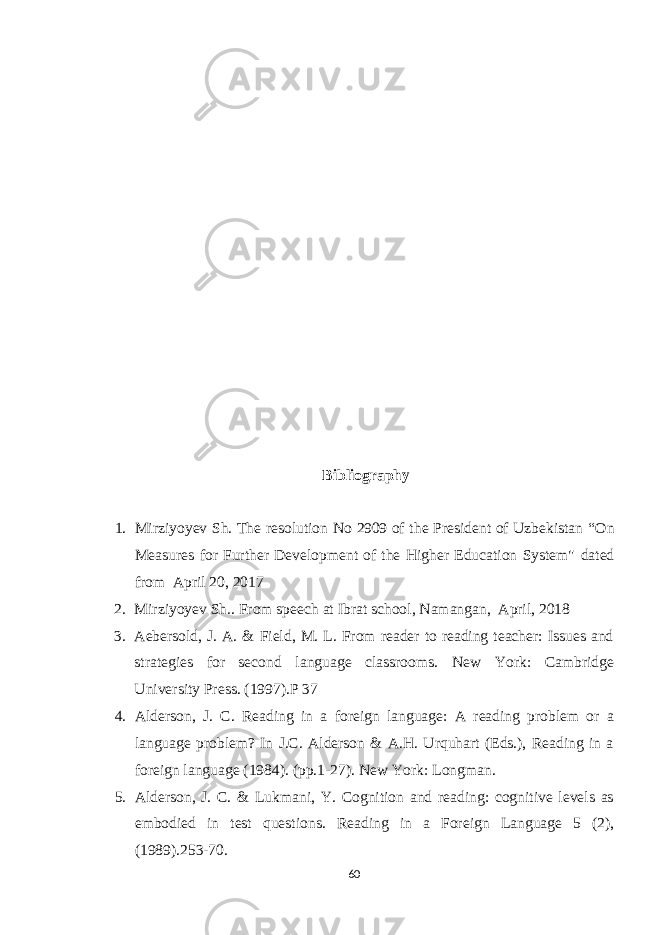 Bibliography 1. Mirziyoyev Sh. The resolution No 2909 of the President of Uzbekistan “ On Measures for Further Development of the Higher Education System&#34; dated from April 20, 2017 2. Mirziyoyev Sh.. From speech at Ibrat school, Namangan, April, 2018 3. Aebersold, J. A. & Field, M. L. From reader to reading teacher: Issues and strategies for second language classrooms. New York: Cambridge University Press. (1997).P 37 4. Alderson, J. C. Reading in a foreign language: A reading problem or a language problem? In J.C. Alderson & A.H. Urquhart (Eds.), Reading in a foreign language (1984). (pp.1-27). New York: Longman. 5. Alderson, J. C. & Lukmani, Y. Cognition and reading: cognitive levels as embodied in test questions. Reading in a Foreign Language 5 (2), (1989). 253-70. 60 