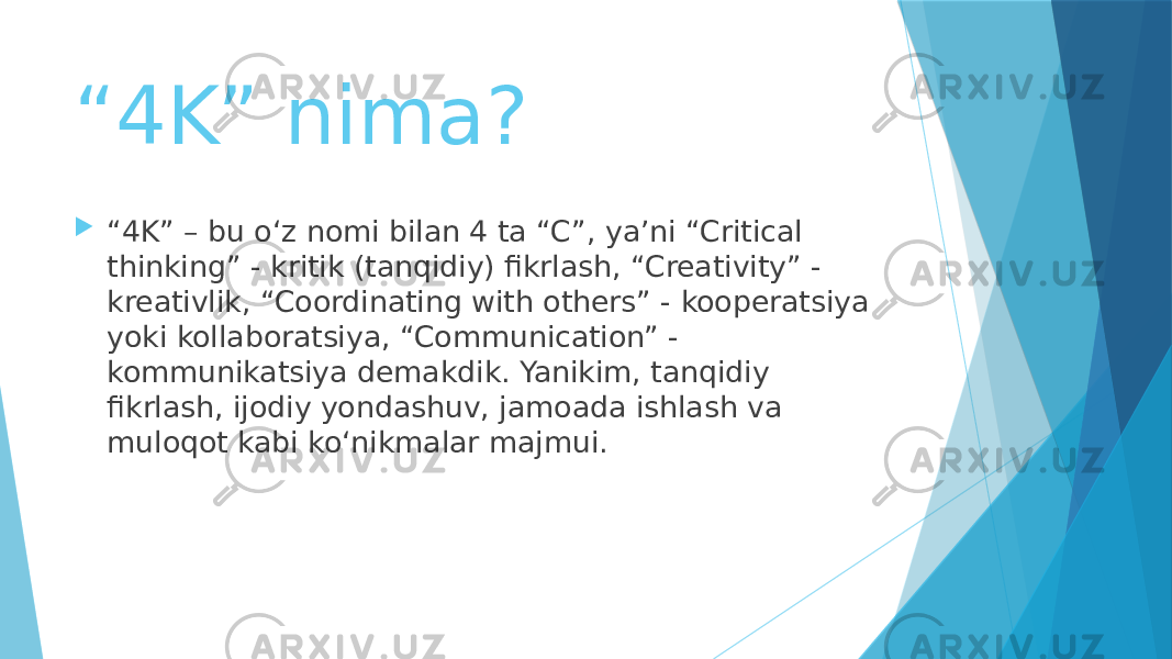 “ 4K” nima?  “ 4K” – bu o‘z nomi bilan 4 ta “C”, ya’ni “Critical thinking” - kritik (tanqidiy) fikrlash, “Creativity” - kreativlik, “Coordinating with others” - kooperatsiya yoki kollaboratsiya, “Communication” - kommunikatsiya demakdik. Yanikim, tanqidiy fikrlash, ijodiy yondashuv, jamoada ishlash va muloqot kabi ko‘nikmalar majmui. 