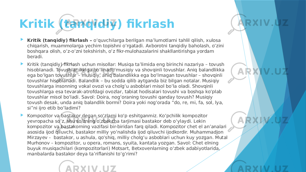 Kritik (tanqidiy) fikrlash  Kritik (tanqidiy) fikrlash – o‘quvchilarga berilgan ma’lumotlarni tahlil qilish, xulosa chiqarish, muammolarga yechim topishni o‘rgatadi. Axborotni tanqidiy baholash, o‘zini boshqara olish, o‘z-o‘zni tekshirish, oʻz fikr-mulohazalarini shakllantirishga yordam beradi.  Kritik (tanqidiy) fikrlash uchun misollar: Musiqa ta’limida eng birinchi nazariya – tovush hisoblanadi. Tovushlar ikkiga bo‘linadi: musiqiy va shovqinli tovushlar. Aniq balandlikka ega bo‘lgan tovushlar – musiqiy, aniq balandlikka ega bo‘lmagan tovushlar – shovqinli tovushlar hisoblanadi. Balandlik – bu sodda qilib aytganda biz bilgan notalar. Musiqiy tovushlarga insonning vokal ovozi va cholg‘u asboblari misol bo‘la oladi. Shovqinli tovushlarga esa tevarak-atrofdagi ovozlar, tabiat hodisalari tovushi va boshqa ko‘plab tovushlar misol bo‘ladi. Savol: Doira, nog‘oraning tovushi qanday tovush? Musiqiy tovush desak, unda aniq balandlik bormi? Doira yoki nog‘orada “do, re, mi, fa, sol, lya, si”ni ijro etib bo‘ladimi?  Kompozitor va bastakor degan so‘zlarni ko‘p eshitganmiz. Ko‘pchilik kompozitor yevropacha so‘z, shu so‘zning o‘zbekcha tarjimasi bastakor deb o‘ylaydi. Lekin kompozitor va bastakorning vazifasi bir-biridan farq qiladi. Kompozitor chet el an’analari asosida ijod qiluvchi, bastakor milliy yo‘nalishda ijod qiluvchi ijodkordir. Muhammadjon Mirzayev - bastakor, u ashula, qo‘shiq, milliy cholg‘u asboblari uchun kuy yozgan. Mutal Murhonov – kompozitor, u opera, romans, syuita, kantata yozgan. Savol: Chet elning buyuk musiqachilari (kompozitorlari) Motsart, Betxovenlarning o‘zbek adabiyotlarida, manbalarda bastakor deya ta’riflanishi to‘g‘rimi? 