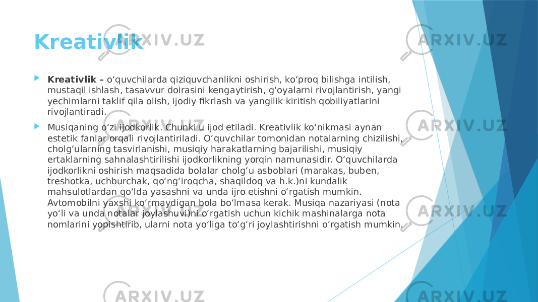 Kreativlik  Kreativlik – o‘quvchilarda qiziquvchanlikni oshirish, ko‘proq bilishga intilish, mustaqil ishlash, tasavvur doirasini kengaytirish, g‘oyalarni rivojlantirish, yangi yechimlarni taklif qila olish, ijodiy fikrlash va yangilik kiritish qobiliyatlarini rivojlantiradi.  Musiqaning o‘zi ijodkorlik. Chunki u ijod etiladi. Kreativlik ko‘nikmasi aynan estetik fanlar orqali rivojlantiriladi. O‘quvchilar tomonidan notalarning chizilishi, cholg‘ularning tasvirlanishi, musiqiy harakatlarning bajarilishi, musiqiy ertaklarning sahnalashtirilishi ijodkorlikning yorqin namunasidir. O‘quvchilarda ijodkorlikni oshirish maqsadida bolalar cholg‘u asboblari (marakas, buben, treshotka, uchburchak, qo‘ng‘iroqcha, shaqildoq va h.k.)ni kundalik mahsulotlardan qo‘lda yasashni va unda ijro etishni o‘rgatish mumkin. Avtomobilni yaxshi ko‘rmaydigan bola bo‘lmasa kerak. Musiqa nazariyasi (nota yo‘li va unda notalar joylashuvi)ni o‘rgatish uchun kichik mashinalarga nota nomlarini yopishtirib, ularni nota yo‘liga to‘g‘ri joylashtirishni o‘rgatish mumkin. 