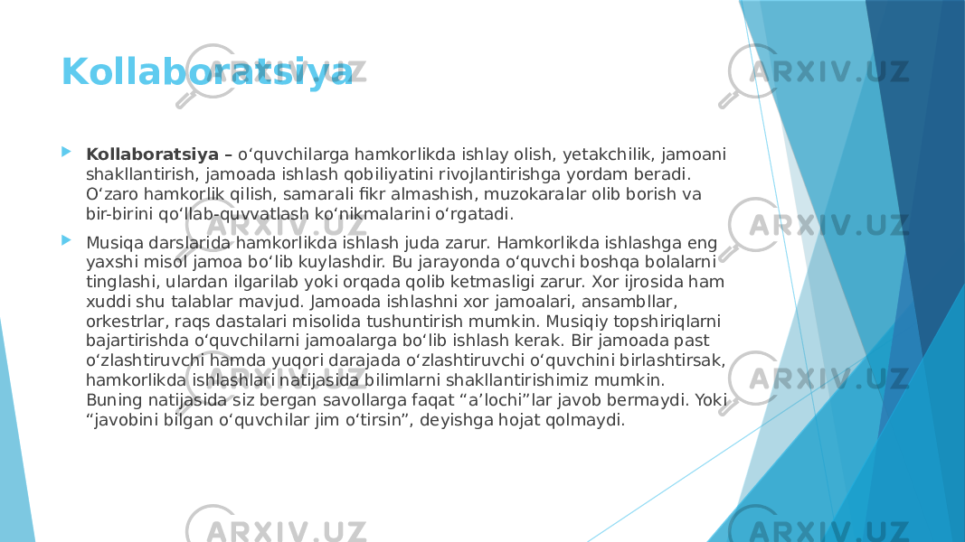 Kollaboratsiya  Kollaboratsiya – o‘quvchilarga hamkorlikda ishlay olish, yetakchilik, jamoani shakllantirish, jamoada ishlash qobiliyatini rivojlantirishga yordam beradi. O‘zaro hamkorlik qilish, samarali fikr almashish, muzokaralar olib borish va bir-birini qoʻllab-quvvatlash koʻnikmalarini o‘rgatadi.  Musiqa darslarida hamkorlikda ishlash juda zarur. Hamkorlikda ishlashga eng yaxshi misol jamoa bo‘lib kuylashdir. Bu jarayonda o‘quvchi boshqa bolalarni tinglashi, ulardan ilgarilab yoki orqada qolib ketmasligi zarur. Xor ijrosida ham xuddi shu talablar mavjud. Jamoada ishlashni xor jamoalari, ansambllar, orkestrlar, raqs dastalari misolida tushuntirish mumkin. Musiqiy topshiriqlarni bajartirishda o‘quvchilarni jamoalarga bo‘lib ishlash kerak. Bir jamoada past o‘zlashtiruvchi hamda yuqori darajada o‘zlashtiruvchi o‘quvchini birlashtirsak, hamkorlikda ishlashlari natijasida bilimlarni shakllantirishimiz mumkin. Buning natijasida siz bergan savollarga faqat “a’lochi”lar javob bermaydi. Yoki “javobini bilgan o‘quvchilar jim o‘tirsin”, deyishga hojat qolmaydi. 