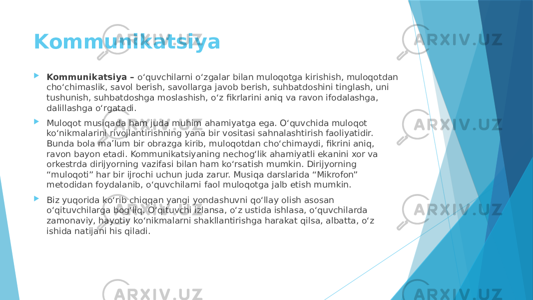 Kommunikatsiya  Kommunikatsiya – o‘quvchilarni o‘zgalar bilan muloqotga kirishish, muloqotdan cho‘chimaslik, savol berish, savollarga javob berish, suhbatdoshini tinglash, uni tushunish, suhbatdoshga moslashish, o‘z fikrlarini aniq va ravon ifodalashga, dalillashga o‘rgatadi.  Muloqot musiqada ham juda muhim ahamiyatga ega. O‘quvchida muloqot ko‘nikmalarini rivojlantirishning yana bir vositasi sahnalashtirish faoliyatidir. Bunda bola ma’lum bir obrazga kirib, muloqotdan cho‘chimaydi, fikrini aniq, ravon bayon etadi. Kommunikatsiyaning nechog‘lik ahamiyatli ekanini xor va orkestrda dirijyorning vazifasi bilan ham ko‘rsatish mumkin. Dirijyorning “muloqoti” har bir ijrochi uchun juda zarur. Musiqa darslarida “Mikrofon” metodidan foydalanib, o‘quvchilarni faol muloqotga jalb etish mumkin.  Biz yuqorida ko‘rib chiqqan yangi yondashuvni qo‘llay olish asosan o‘qituvchilarga bog‘liq. O‘qituvchi izlansa, o‘z ustida ishlasa, o‘quvchilarda zamonaviy, hayotiy ko‘nikmalarni shakllantirishga harakat qilsa, albatta, o‘z ishida natijani his qiladi. 