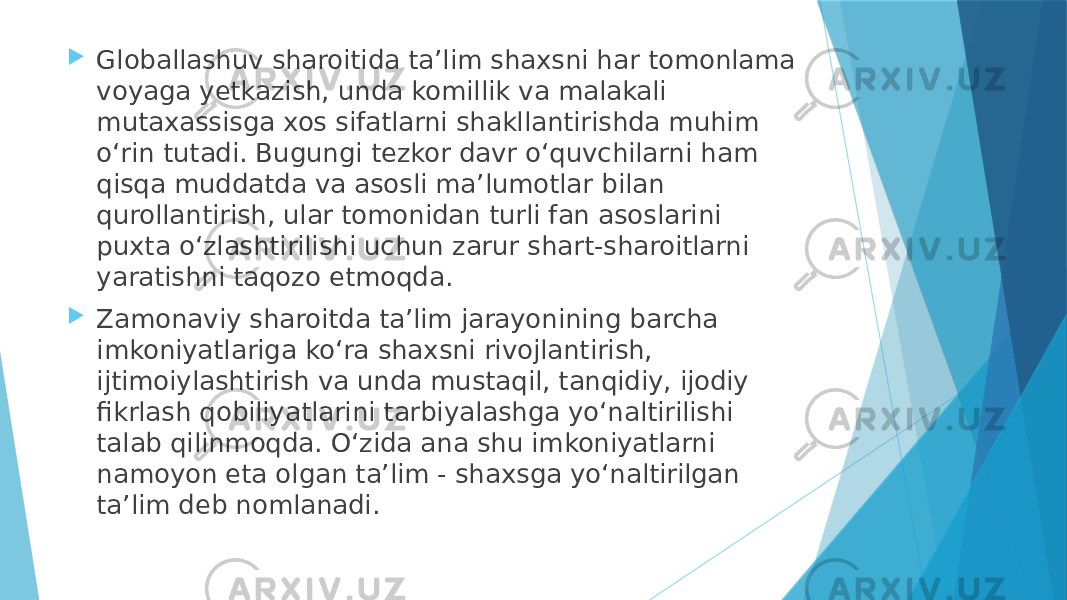  Globallashuv sharoitida taʼlim shaxsni har tomonlama voyaga yetkazish, unda komillik va malakali mutaxassisga xos sifatlarni shakllantirishda muhim oʻrin tutadi. Bugungi tezkor davr oʻquvchilarni ham qisqa muddatda va asosli maʼlumotlar bilan qurollantirish, ular tomonidan turli fan asoslarini puxta oʻzlashtirilishi uchun zarur shart-sharoitlarni yaratishni taqozo etmoqda.  Zamonaviy sharoitda taʼlim jarayonining barcha imkoniyatlariga koʻra shaxsni rivojlantirish, ijtimoiylashtirish va unda mustaqil, tanqidiy, ijodiy fikrlash qobiliyatlarini tarbiyalashga yoʻnaltirilishi talab qilinmoqda. Oʻzida ana shu imkoniyatlarni namoyon eta olgan taʼlim - shaxsga yoʻnaltirilgan taʼlim deb nomlanadi. 