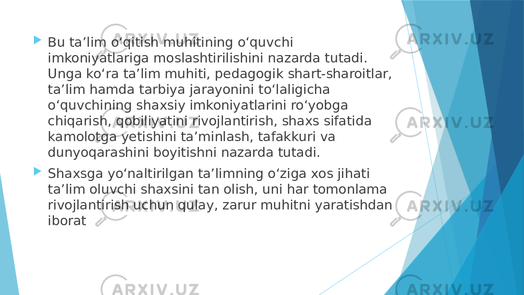  Bu taʼlim oʻqitish muhitining oʻquvchi imkoniyatlariga moslashtirilishini nazarda tutadi. Unga koʻra taʼlim muhiti, pedagogik shart-sharoitlar, taʼlim hamda tarbiya jarayonini toʻlaligicha oʻquvchining shaxsiy imkoniyatlarini roʻyobga chiqarish, qobiliyatini rivojlantirish, shaxs sifatida kamolotga yetishini taʼminlash, tafakkuri va dunyoqarashini boyitishni nazarda tutadi.  Shaxsga yoʻnaltirilgan taʼlimning oʻziga xos jihati taʼlim oluvchi shaxsini tan olish, uni har tomonlama rivojlantirish uchun qulay, zarur muhitni yaratishdan iborat 