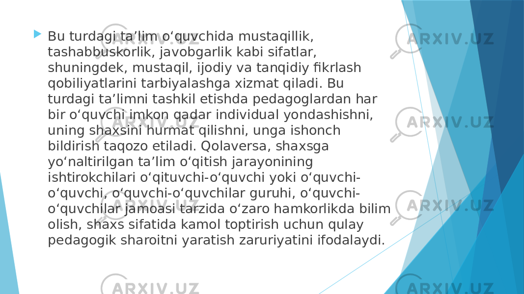  Bu turdagi taʼlim oʻquvchida mustaqillik, tashabbuskorlik, javobgarlik kabi sifatlar, shuningdek, mustaqil, ijodiy va tanqidiy fikrlash qobiliyatlarini tarbiyalashga xizmat qiladi. Bu turdagi taʼlimni tashkil etishda pedagoglardan har bir oʻquvchi imkon qadar individual yondashishni, uning shaxsini hurmat qilishni, unga ishonch bildirish taqozo etiladi. Qolaversa, shaxsga yoʻnaltirilgan taʼlim oʻqitish jarayonining ishtirokchilari oʻqituvchi-oʻquvchi yoki oʻquvchi- oʻquvchi, oʻquvchi-oʻquvchilar guruhi, oʻquvchi- oʻquvchilar jamoasi tarzida oʻzaro hamkorlikda bilim olish, shaxs sifatida kamol toptirish uchun qulay pedagogik sharoitni yaratish zaruriyatini ifodalaydi. 