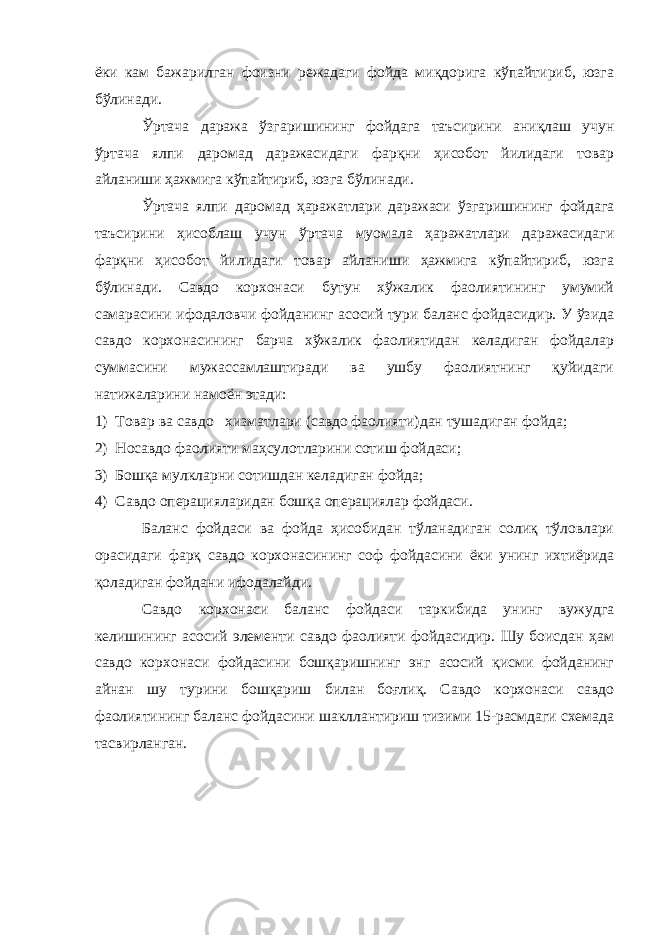 ёки кам бажарилган фоизни режадаги фойда миқдорига кўпайтириб, юзга бўлинади. Ўртача даража ўзгаришининг фойдага таъсирини аниқлаш учун ўртача ялпи даромад даражасидаги фарқни ҳисобот йилидаги товар айланиши ҳажмига кўпайтириб, юзга бўлинади. Ўртача ялпи даромад ҳаражатлари даражаси ўзгаришининг фойдага таъсирини ҳисоблаш учун ўртача муомала ҳаражатлари даражасидаги фарқни ҳисобот йилидаги товар айланиши ҳажмига кўпайтириб, юзга бўлинади. Савдо корхонаси бутун хўжалик фаолиятининг умумий самарасини ифодаловчи фойданинг асосий тури баланс фойдасидир. У ўзида савдо корхонасининг барча хўжалик фаолиятидан келадиган фойдалар суммасини мужассамлаштиради ва ушбу фаолиятнинг қуйидаги натижаларини намоён этади: 1) Товар ва савдо хизматлари (савдо фаолияти)дан тушадиган фойда; 2) Носавдо фаолияти маҳсулотларини сотиш фойдаси; 3) Бошқа мулкларни сотишдан келадиган фойда; 4) Савдо операцияларидан бошқа операциялар фойдаси. Баланс фойдаси ва фойда ҳисобидан тўланадиган солиқ тўловлари орасидаги фарқ савдо корхонасининг соф фойдасини ёки унинг ихтиёрида қоладиган фойдани ифодалайди. Савдо корхонаси баланс фойдаси таркибида унинг вужудга келишининг асосий элементи савдо фаолияти фойдасидир. Шу боисдан ҳам савдо корхонаси фойдасини бошқаришнинг энг асосий қисми фойданинг айнан шу турини бошқариш билан боғлиқ. Савдо корхонаси савдо фаолиятининг баланс фойдасини шакллантириш тизими 15-расмдаги схемада тасвирланган. 