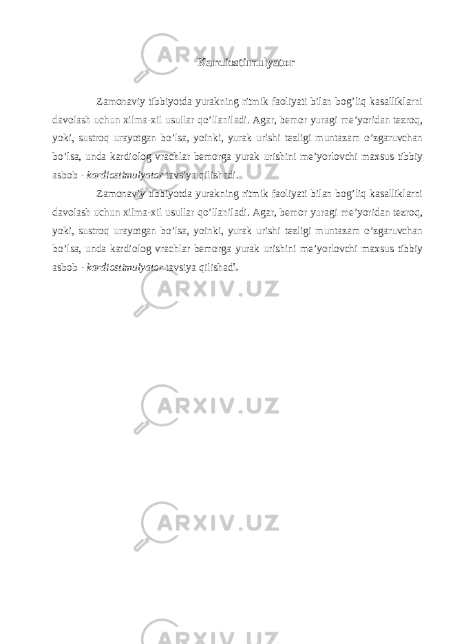 Kardiostimulyator Zamonaviy tibbiyotda yurakning ritmik faoliyati bilan bog’liq kasalliklarni davolash uchun xilma-xil usullar qo’llaniladi. Agar, bemor yuragi me’yoridan tezroq, yoki, sustroq urayotgan bo’lsa, yoinki, yurak urishi tezligi muntazam o’zgaruvchan bo’lsa, unda kardiolog vrachlar bemorga yurak urishini me’yorlovchi maxsus tibbiy asbob -   kardiostimulyator   tavsiya qilishadi. Zamonaviy tibbiyotda yurakning ritmik faoliyati bilan bog’liq kasalliklarni davolash uchun xilma-xil usullar qo’llaniladi. Agar, bemor yuragi me’yoridan tezroq, yoki, sustroq urayotgan bo’lsa, yoinki, yurak urishi tezligi muntazam o’zgaruvchan bo’lsa, unda kardiolog vrachlar bemorga yurak urishini me’yorlovchi maxsus tibbiy asbob -   kardiostimulyator   tavsiya qilishad i. 