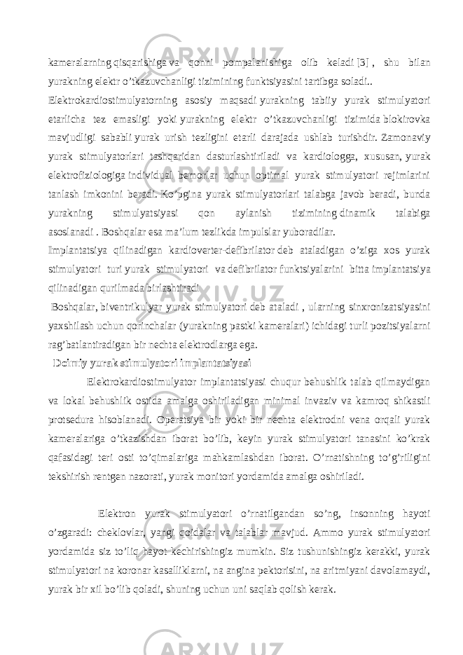 kameralarning   qisqarishiga   va qonni pompalanishiga olib keladi   [3]   , shu bilan yurakning elektr o’tkazuvchanligi tizimining   funktsiyasini tartibga soladi.. Elektrokardiostimulyatorning asosiy maqsadi   yurakning tabiiy yurak stimulyatori etarlicha tez emasligi yoki   yurakning elektr o’tkazuvchanligi tizimida   blokirovka mavjudligi sababli   yurak urish tezligini etarli darajada ushlab turishdir.   Zamonaviy yurak stimulyatorlari tashqaridan dasturlashtiriladi va kardiologga, xususan,   yurak elektrofiziologiga   individual bemorlar uchun optimal yurak stimulyatori rejimlarini tanlash imkonini beradi.   Ko’pgina yurak stimulyatorlari talabga javob beradi, bunda yurakning stimulyatsiyasi qon aylanish tizimining   dinamik talabiga asoslanadi   .   Boshqalar esa ma’lum tezlikda impulslar yuboradilar. Implantatsiya qilinadigan kardioverter-defibrilator   deb ataladigan o’ziga xos yurak stimulyatori turi   yurak stimulyatori va   defibrilator   funktsiyalarini bitta   implantatsiya qilinadigan qurilmada   birlashtiradi   Boshqalar,   biventrikulyar yurak stimulyatori   deb ataladi , ularning sinxronizatsiyasini yaxshilash uchun qorinchalar (yurakning pastki kameralari) ichidagi turli pozitsiyalarni rag’batlantiradigan bir nechta elektrodlarga ega. Doimiy yurak stimulyatori implantatsiyasi Elektrokardiostimulyator implantatsiyasi chuqur behushlik talab qilmaydigan va lokal behushlik ostida amalga oshiriladigan minimal invaziv va kamroq shikastli protsedura hisoblanadi. Operatsiya bir yoki bir nechta elektrodni vena orqali yurak kameralariga o’tkazishdan iborat bo’lib, keyin yurak stimulyatori tanasini ko’krak qafasidagi teri osti to’qimalariga mahkamlashdan iborat. O’rnatishning to’g’riligini tekshirish rentgen nazorati, yurak monitori yordamida amalga oshiriladi. Elektron yurak stimulyatori o’rnatilgandan so’ng, insonning hayoti o’zgaradi: cheklovlar, yangi qoidalar va talablar mavjud. Ammo yurak stimulyatori yordamida siz to’liq hayot kechirishingiz mumkin. Siz tushunishingiz kerakki, yurak stimulyatori na koronar kasalliklarni, na angina pektorisini, na aritmiyani davolamaydi, yurak bir xil bo’lib qoladi, shuning uchun uni saqlab qolish kerak. 