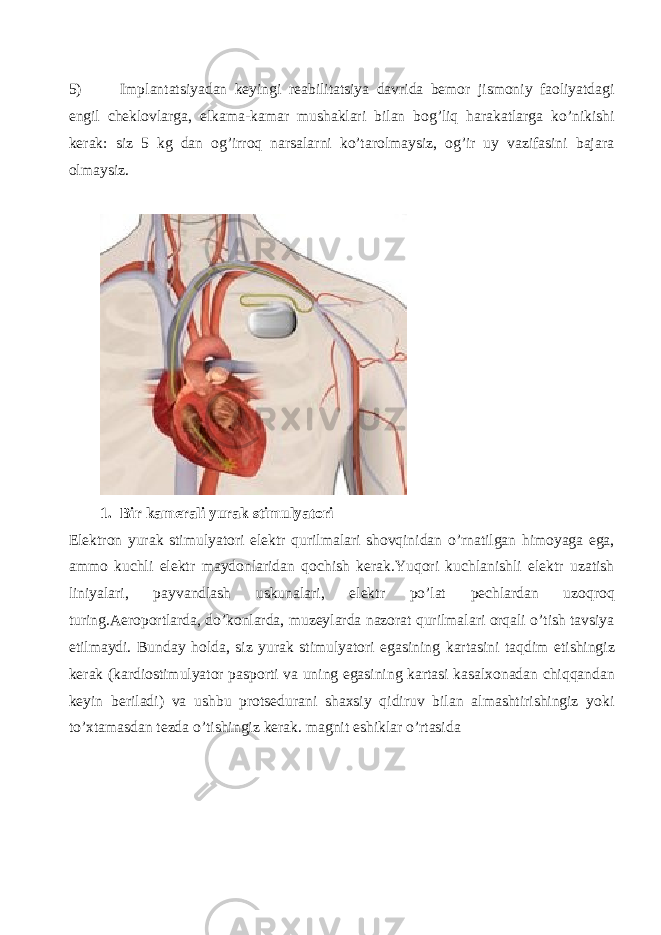 5) Implantatsiyadan keyingi reabilitatsiya davrida bemor jismoniy faoliyatdagi engil cheklovlarga, elkama-kamar mushaklari bilan bog’liq harakatlarga ko’nikishi kerak: siz 5 kg dan og’irroq narsalarni ko’tarolmaysiz, og’ir uy vazifasini bajara olmaysiz. 1. Bir kamerali yurak stimulyatori Elektron yurak stimulyatori elektr qurilmalari shovqinidan o ’ rnatilgan himoyaga ega , ammo kuchli elektr maydonlaridan qochish kerak . Yuqori kuchlanishli elektr uzatish liniyalari , payvandlash uskunalari , elektr po ’ lat pechlardan uzoqroq turing . Aeroportlarda , do ’ konlarda , muzeylarda nazorat qurilmalari orqali o ’ tish tavsiya etilmaydi . Bunday holda , siz yurak stimulyatori egasining kartasini taqdim etishingiz kerak ( kardiostimulyator pasporti va uning egasining kartasi kasalxonadan chiqqandan keyin beriladi ) va ushbu protsedurani shaxsiy qidiruv bilan almashtirishingiz yoki to ’ xtamasdan tezda o ’ tishingiz kerak . magnit eshiklar o ’ rtasida 