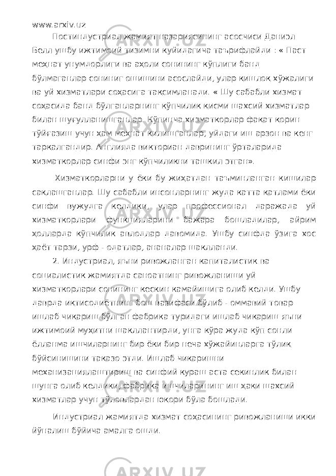 www.arxiv.uz Постиндустриал жамият назариясининг асосчиси Даниэл Белл ушбу ижтимоий тизимни қуйидагича таърифлайди : « Паст меҳнат унумдорлиги ва аҳоли сонининг кўплиги банд бўлмаганлар сониниг ошишини асослайди, улар қишлоқ хўжалиги ва уй хизматлари соҳасига тақсимланади. « Шу сабабли хизмат соҳасида банд бўлганларнинг кўпчилик қисми шахсий хизматлар билан шуғулланишганлар. Кўпинча хизматкорлар фақат қорин тўйғазиш учун ҳам меҳнат қилишганлар, уйдаги иш арзон ва кенг тарқалгандир. Англияда викториан даврининг ўрталарида хизматкорлар синфи энг кўпчиликни ташкил этган». Хизматкорларни у ёки бу жиҳатдан таъминланган кишилар сақлашганлар. Шу сабабли инсонларнинг жуда катта қатлами ёки синфи вужудга келдики, улар профессионал даражада уй хизматкорлари функцияларини бажара бошладилар, айрим ҳолларда кўпчилик авлодлар давомида. Ушбу синфда ўзига хос ҳаёт тарзи, урф - одатлар, ананалар шаклланди. 2. Индустриал, яъни ривожланган капиталистик ва социалистик жамиятда саноатнинг ривожланиши уй хизматкорлари сонининг кескин камайишига олиб келди. Ушбу даврда иқтисодиётнинг бош вазифаси бўлиб - оммавий товар ишлаб чиқариш бўлган фабрика туридаги ишлаб чиқариш яъни ижтимоий муҳитни шакллантирди, унга кўра жуда кўп сонли ёлланма ишчиларнинг бир ёки бир неча хўжайинларга тўлиқ бўйсинишини тақазо этди. Ишлаб чиқаришни механизациялаштириш ва синфий кураш аста секинлик билан шунга олиб келдики, фабрика ишчиларининг иш ҳақи шахсий хизматлар учун тўловлардан юқори бўла бошлади. Индустриал жамиятда хизмат соҳасининг ривожланиши икки йўналиш бўйича амалга ошди. 