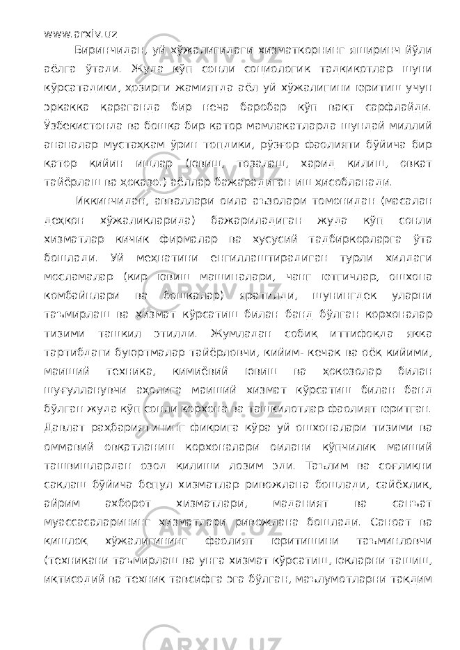 www.arxiv.uz Биринчидан, уй хўжалигидаги хизматкорнинг яширинч йўли аёлга ўтади. Жуда кўп сонли социологик тадқиқотлар шуни кўрсатадики, ҳозирги жамиятда аёл уй хўжалигини юритиш учун эркакка қараганда бир неча баробар кўп вақт сарфлайди. Ўзбекистонда ва бошқа бир қатор мамлакатларда шундай миллий ананалар мустаҳкам ўрин топдики, рўзғор фаолияти бўйича бир қатор қийин ишлар (ювиш, тозалаш, харид қилиш, овқат тайёрлаш ва ҳоказо.) аёллар бажарадиган иш ҳисобланади. Иккинчидан, авваллари оила аъзолари томонидан (масалан деҳқон хўжаликларида) бажариладиган жуда кўп сонли хизматлар кичик фирмалар ва хусусий тадбиркорларга ўта бошлади. Уй меҳнатини енгиллаштирадиган турли хилдаги мосламалар (кир ювиш машиналари, чанг ютгичлар, ошхона комбайнлари ва бошқалар) яратилди, шунингдек уларни таъмирлаш ва хизмат кўрсатиш билан банд бўлган корхоналар тизими ташкил этилди. Жумладан собиқ иттифоқда якка тартибдаги буюртмалар тайёрловчи, кийим- кечак ва оёқ кийими, маиший техника, кимиёвий ювиш ва ҳокозолар билан шуғулланувчи аҳолига маиший хизмат кўрсатиш билан банд бўлган жуда кўп сонли корхона ва ташкилотлар фаолият юритган. Давлат раҳбариятининг фикрига кўра уй ошхоналари тизими ва оммавий овқатланиш корхоналари оилани кўпчилик маиший ташвишлардан озод қилиши лозим эди. Таълим ва соғлиқни сақлаш бўйича бепул хизматлар ривожлана бошлади, сайёхлик, айрим ахборот хизматлари, маданият ва санъат муассасаларининг хизматлари ривожлана бошлади. Саноат ва қишлоқ хўжалигининг фаолият юритишини таъминловчи (техникани таъмирлаш ва унга хизмат кўрсатиш, юкларни ташиш, иқтисодий ва техник тавсифга эга бўлган, маълумотларни тақдим 