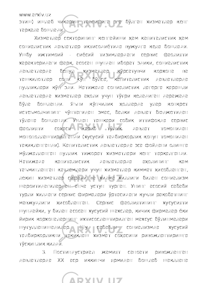 www.arxiv.uz этиш) ишлаб чиқариш тавсифига эга бўлган хизматлар кенг тарқала бошлади. Хизматлар секторининг кенгайиши ҳам капиталистик ҳам социалистик давлатлар иқтисодиётида вужудга кела бошлади. Ушбу ижтимоий - сиёсий тизимлардаги сервис фаолияти характеридаги фарқ, асосан шундан иборат эдики, социалистик давлатларда бепул хизматлар кўрсатувчи корхона ва ташкилотлар сони кўп бўлса, капиталистик давлатларда пулликлари кўп эди. Натижада социалистик лагерга қарашли давлатларда хизматлар аҳоли учун тўғри келадиган даражада бўла бошланди. Яъни кўпчилик ҳолларда улар конкрет истеъмолчининг чўнтагидан эмас, балки давлат бюджетидан тўлана бошланди. Ундан ташқари собиқ иттифоқда сервис фаолияти соҳаси қариб тўлиқ давлат томонидан монополлаштирилганди (хусусий тадбиркорлик қонун томонидан тақиқланганди). Капиталистик давлатларда эса фойдани олишга мўлжалланган пуллик тижорат хизматлари кенг тарқалганди. Натижада капиталистик давлатларда аҳолининг кам таъминланган қатламлари учун хизматлар қиммат ҳисобланган, лекин хизматлар сифати ва хилма хиллиги билан социализм шароитидагилардан анча устун турган. Унинг асосий сабаби турли хилдаги сервис фирмалари ўртасидаги кучли рақобатнинг мавжудлиги ҳисобланган. Сервис фаолиятининг хусусияти шундайки, у билан асосан хусусий шахслар, кичик фирмалар ёки йирик корхоналарнинг ихтисослаштирилган махсус бўлинмалари шуғулланишадилар. Шу сабабли социализмда хусусий тадбиркорликни тақиқлаш хизмат соҳасини ривожлантиришга тўсқинлик қилди. 3. Постиндустриал жамият саноати ривожланган давлатларда ХХ аср иккинчи ярмидан бошлаб шакллана 