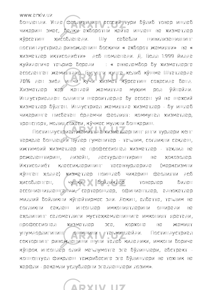 www.arxiv.uz бошланди. Унда фаолиятнинг асосий тури бўлиб товар ишлаб чиқариш эмас, балки ахборотни қайта ишлаш ва хизматлар кўрсатиш ҳисобланади. Шу сабабли цивилизациянинг постиндустриал ривожланиш босқичи « ахборот жамияти» ва « хизматлар иқтисодиёти» деб номланади. Д. Белл 1999 йилда қуйидагича таъриф беради : « авваламбор бу хизматларга асосланган жамиятдир. Бугунги кунга келиб қўшма Штатларда 70% дан зиёд ишчи кучи хизмат кўрсатиш соҳасида банд. Хизматлар хар қандай жамиятда муҳим рол ўйнайди. Индустриалдан олдинги шароитларда бу асосан уй ва шахсий хизматлар бўлган. Индустриал жамиятда хизматлар - бу ишлаб чиқаришга нисбатан ёрдамчи фаолият: коммунал хизматлар, транспорт, молия соҳаси, кўчмас мулкни бошқариш. Постиндустриал жамиятда хизматларнинг янги турлари кенг тарқала бошланди Булар гуманитар - таълим, соғлиқни сақлаш, ижтимоий хизматлар ва профессионал хизматлар - тахлил ва режалаштириш, дизайн, дастурлаштириш ва ҳокозолар. Иқтисодиёт классикларининг тасаввурларида (марксизмни қўшган ҳолда) хизматлар ноишлаб чиқариш фаолияти деб ҳисобланган, чунки бойликлар товарлар билан ассоциациялашганди, сартарошлар, официантлар, адвокатлар миллий бойликни кўпайтирмас эди. Лекин, албатта, таълим ва соғлиқни сақлаш инсонлар имкониятларини оширади ва аҳолининг саломатлиги мустаҳкамланишига имконият яратади, профессионал хизматлар эса, корхона ва жамият унумдорлигининг ошишини таъминлайди. Постиндустриал секторнинг ривожланиши шуни талаб қиладики, имкони борича кўпроқ инсонлар олий маълумотга эга бўлишлари, абстракт - концептуал фикрлаш тажрибасига эга бўлишлари ва техник ва харфли - рақамли услубларни эгаллашлари лозим». 