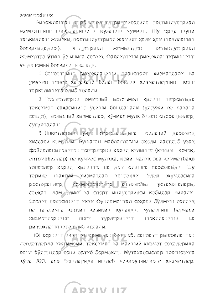 www.arxiv.uz Ривожланган ғарб давлатлари мисолида постиндустриал жамиятнинг шаклланишини кузатиш мумкин. (Бу ерда шуни таъкидлаш жоизки, постиндустриал жамият ҳали ҳам шаклланиш босқичидадир.). Индустриал жамиятдан постиндустриал жамиятга ўтиш ўз ичига сервис фаолиятини ривожлантиришнинг уч давомий босқичини олади. 1. Саноатнинг ривожланиши транспорт хизматлари ва умуман товар харакати билан боғлиқ хизматларнинг кенг тарқалишига олиб келади. 2. Неъматларни оммавий истеъмол қилиш шароитида тақсимот соҳасининг ўсиши бошланади (улгужи ва чакана савдо), молиявий хизматлар, кўчмас мулк билан операциялар, суғурталаш. 3. Овқатланиш учун сарфланадиган оилавий даромад ҳиссаси камаяди. Бўшаган маблағларни аҳоли дастлаб узоқ фойдаланиладиган товарларни харид қилишга (кийим - кечак, автомобиллар) ва кўчмас мулкка, кейинчалик эса қимматбаҳо товарлар харид қилишга ва дам олишга сарфлайди. Шу тариқа шахсий хизматлар кенгаяди. Улар жумласига ресторанлар, меҳмонхоналар, автомобил устахоналари, саёҳат, дам олиш ва спорт индустрияси кабилар киради. Сервис соҳасининг икки фундаментал соҳаси бўлмиш соғлиқ ва таълимга кескин қизиқиш кучаяди. Буларнинг барчаси хизматларнинг янги турларининг шаклланиши ва ривожланишига олиб келади. ХХ асрнинг иккинчи ярмидан бошлаб, саноати ривожланган давлатларда ижтимоий, тақсимот ва маиший хизмат соҳаларида банд бўлганлар сони ортиб бормоқда. Мутахассислар прогнозига кўра ХХ1 аср бошларида ишлаб чиқарувчиларга хизматлар, 